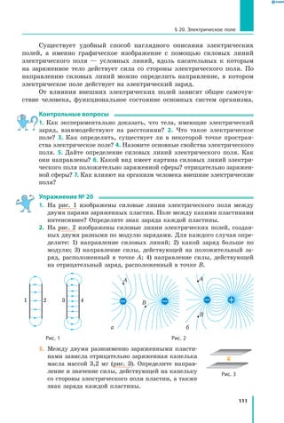 111
§ 20. Электрическое поле
Существует удобный способ наглядного описания электрических
полей, а именно графическое изображение с помощью силовых линий
электрического поля — условных линий, вдоль касательных к которым
на заряженное тело действует сила со стороны электрического поля. По
направлению силовых линий можно определить направление, в котором
электрическое поле действует на электрический заряд.
От влияния внешних электрических полей зависят общее самочув­
ствие человека, функциональное состояние основных систем организма.
Контрольные вопросы
1. Как экспериментально доказать, что тела, имеющие электрический
заряд, взаимодействуют на расстоянии? 2. Что такое электрическое
поле? 3.  Как определить, существует ли в некоторой точке простран­
ства электрическое поле? 4. Назовите основные свойства электрического
поля. 5.  Дайте определение силовых линий электрического поля. Как
они направлены? 6. Какой вид имеет картина силовых линий электри­
ческого поля положительно заряженной сферы? отрицательно заряжен­
ной сферы? 7. Как влияют на организм человека внешние электрические
поля?
Упражнение № 20
1.	 На рис. 1 изображены силовые линии электрического поля между
двумя парами заряженных пластин. Поле между какими пластинами
интенсивнее? Определите знак заряда каждой пластины.
2.	 На рис. 2 изображены силовые линии электрических полей, создан­
ных двумя разными по модулю зарядами. Для каждого случая опре­
делите: 1) направление силовых линий; 2) какой заряд больше по
модулю; 3) направление силы, действующей на положительный за­
ряд, расположенный в точке А; 4) направление силы, действующей
на отрицательный заряд, расположенный в точке В.
1 2 3 4
 а б
A A
B
B
		 Рис. 1	 Рис. 2
3.	 Между двумя разноименно заряженными пласти­
нами зависла отрицательно заряженная капелька
масла массой 3,2 мг (рис. 3). Определите направ­
ление и значение силы, действующей на капельку
со стороны электрического поля пластин, а также
знак заряда каждой пластины.
Рис. 3
 