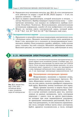 112
Раздел II. ЭЛЕКТРИЧЕСКИЕ ЯВЛЕНИЯ. ЭЛЕКТРИЧЕСКИЙ ТОК. Часть 1
4.	 Определите силу натяжения нити (см. рис. 20.1, б), если электрическое
поле действует на шарик с силой 56 мН, объем шарика — 4 см3, его
средняя плотность — 0,6 г/см3.
5.	 Один из первых аэроионизаторов, который используют и сегодня,  —
люстра Чижевского. Прибор генерирует отрицательные ионы — «элек­
трические витамины», как называл их изобретатель прибора Алек­
сандр Леонидович Чижевский. Воспользовавшись дополнительными
источниками информации, узнайте об этом изобретении и его авторе.
6.	 Может ли частица иметь электрический заряд, который равен
8 ⋅ 10–19 Кл? –2,4 ⋅ 10–19 Кл? 2,4 ⋅ 10–18 Кл? Поясните свой ответ.
Экспериментальные задания
1.	 Предложите и испытайте несколько индикаторов электрического поля.
2.	 «Летающая вата». Возьмите маленький кусочек ваты диаметром не
более 5 мм, распушите его и положите на наэлектризованную пласт­
массовую линейку. Резко встряхнув линейку, добейтесь, чтобы кусочек
начал «плавать» над ней в воздухе. Объясните наблюдаемое явление.
Выполните рисунок, на котором укажите силы, действующие на вату.
§ 21. Механизм электризации. Электроскоп
Считается, что систематическое изучение электромагнитных яв­
лений первым начал английский ученый У. Гильберт (рис. 21.1).
Однако объяснить электризацию тел смогли лишь три столетия
спустя. После открытия электрона физики выяснили, что часть
электронов может отрываться от атома или присоединяться
к нему, превращая нейтральный атом в заряженную частицу —
ион. А как происходит электризация макроскопических тел?
1
Рассматриваем электризацию трением
Вооружившись знаниями о строении атома,
рассмотрим процесс электризации трением. По­
трем эбонитовую палочку о шерстяную ткань, —
как вы уже знаете, палочка приобретет отрицатель­
ный заряд. Выясним, почему возникает этот заряд.
Перед трением палочка и шерсть были элек­
трически нейтральными (незаряженными). Одна­
ко в случае плотного контакта двух тел, изготов­
ленных из разных материалов, часть электронов
переходит с одного тела на другое (расстояния,
на которые при этом перемещаются электроны,
не превышают межатомных расстояний). Если те­
перь тела разъединить, то они окажутся заряженны­
ми: тело, которое отдало часть своих электронов,
будет заряжено положительно, а  тело, которое
Рис. 21.1. Уильям Гиль­
берт (1544–1603) —
английский физик
и врач, основатель
науки об электричестве
 