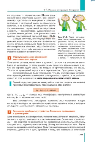 113
§ 21. Механизм электризации. Электроскоп
их получило,  — отрицательно. Шерсть удер­
живает свои электроны слабее, чем эбонит,
поэтому при контакте электроны в  основном
переходят с  шерстяной ткани на эбонитовую
палочку, а  не наоборот. В результате палоч­
ка оказывается заряженной отрицательно,
а  шерсть  — положительно. Аналогичного ре­
зультата можно достичь, если расчесать сухие
волосы пластмассовой расческой (рис. 21.2).
Следует отметить, что общепринятое вы­
ражение «электризация трением» является не
совсем точным, правильнее было бы говорить
об электризации касанием, ведь трение нуж­
но лишь для того, чтобы увеличить количество
участков плотного контакта тел.
2
Формулируем закон сохранения
электрического заряда
Если перед опытом, описанным в пункте 1, палочка и шерстяная ткань
были не заряжены, то после контакта они окажутся заряженными, при­
чем их заряды будут равны по модулю и противоположны по знаку.
То есть их суммарный заряд, как и перед опытом, будет равен нулю.
Экспериментально было установлено, что при электризации происхо­
дит перераспределение имеющихся электрических зарядов, а не создание
новых, то есть выполняется закон сохранения электрического заряда:
Полный заряд электрически замкнутой системы тел остается неизменным
при любых взаимодействиях, происходящих в этой системе:
q1 + q2 + ... + qn = const,
где q1, q2, ..., qn — заряды тел, образующих электрически замкнутую
систему (n — количество таких тел).
Под электрически замкнутой системой тел понимают такую
систему, в которую не проникают заряженные частицы извне и которая
не теряет «собственные» заряженные частицы.
3
Заземляем приборы и устройства. Различаем проводники
и диэлектрики
Если попробовать наэлектризовать трением металлический стержень, удер­
живая его в руке, то окажется, что это невозможно. Дело в том, что метал­
лы — это вещества со множеством так называемых свободных электронов,
которые легко перемещаются по всему объему металлического тела. Такие
вещества называют проводниками. Попытка наэлектризовать металлический
стержень, держа его в руке, приведет к тому, что избыточные электроны
Рис. 21.2. Перед расчесыва­
нием число положительно за­
ряженных частиц на волосах
и  расческе равно числу частиц,
заряженных отрицательно (а).
Во время расчесывания часть
электронов с волос перейдет на
расческу, в результате чего рас­
ческа зарядится отрицательно,
а волосы — положительно  (б)
а б
 