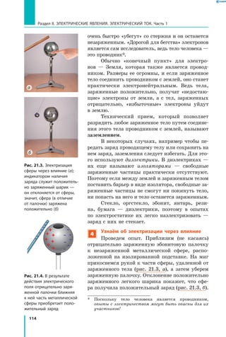 114
Раздел II. ЭЛЕКТРИЧЕСКИЕ ЯВЛЕНИЯ. ЭЛЕКТРИЧЕСКИЙ ТОК. Часть 1
очень быстро «убегут» со стержня и он останется
незаряженным. «Дорогой для бегства» электронов
является сам исследователь, ведь тело человека —
это проводник*.
Обычно «конечный пункт» для электро­
нов  — Земля, которая также является провод­
ником. Размеры ее огромны, и если заряженное
тело соединить проводником с землей, оно станет
практически электронейтральным. Ведь тела,
заряженные положительно, получат «недостаю­
щие» электроны от земли, а с тел, заряженных
отрицательно, «избыточные» электроны уйдут
в землю.
Технический прием, который позволяет
разрядить любое заряженное тело путем соедине­
ния этого тела проводником с землей, называют
заземлением.
В некоторых случаях, например чтобы пе­
редать заряд проводящему телу или сохранить на
нем заряд, заземления следует избегать. Для это­
го используют диэлектрики. В диэлектриках —
их еще называют изоляторами — свободные
заряженные частицы практически отсутствуют.
Поэтому если между землей и заряженным телом
поставить барьер в виде изолятора, свободные за­
ряженные частицы не смогут ни покинуть тело,
ни попасть на него и тело останется заряженным.
Стекло, оргстекло, эбонит, янтарь, рези­
на, бумага — диэлектрики, поэтому в опытах
по электростатике их легко наэлектризовать —
заряд с них не стекает.
4
Узнаём об электризации через влияние
Проведем опыт. Приблизим (не касаясь)
отрицательно заряженную эбонитовую палочку
к незаряженной металлической сфере, распо­
ложенной на изолированной подставке. На миг
прикоснемся рукой к части сферы, удаленной от
заряженного тела (рис.  21.3, а), а затем уберем
заряженную палочку. Отклонение положительно
заряженного легкого шарика покажет, что сфе­
ра получила положительный заряд (рис. 21.3, б).
*	 Поскольку тело человека является проводником,
опыты с электричеством могут быть опасны для их
участников!
Рис. 21.3. Электризация
сферы через влияние (а);
индикатором наличия
заряда служит положитель­
но заряженный шарик —
он отклоняется от сферы,
значит, сфера (в отличие
от палочки) заряжена
положительно (б)
а
Рис. 21.4. В результате
действия электрического
поля отрицательно заря­
женной палочки ближняя
к ней часть металлической
сферы приобретает поло­
жительный заряд
б
 