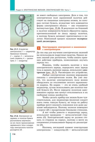 116
Раздел II. ЭЛЕКТРИЧЕСКИЕ ЯВЛЕНИЯ. ЭЛЕКТРИЧЕСКИЙ ТОК. Часть 1
не имеет свободных электронов. Дело в том, что
электрическое поле заряженной палочки дей­
ствует на связанные электроны атомов, из кото­
рых состоит бумага, вследствие чего изменяется
форма электронного облака — оно становится
вытянутым (рис. 21.6). В результате на ближней
к палочке поверхности бумаги образуется заряд,
противоположный по знаку заряду палочки,
и  поэтому бумага начинает притягиваться к па­
лочке. Описанный процесс называют поляриза-
цией диэлектрика.
5
Конструируем электроскоп и знакомимся
с электрометром
До сих пор для изучения электрических явлений
вы использовали подручные средства. Однако ва­
ших знаний уже достаточно, чтобы понять прин­
цип действия приборов, позволяющих изучать
заряды тел.
Издавна, чтобы выявить наличие у тела
электрического заряда, определить знак заряда
тела и оценить значение заряда, используют элек-
троскоп (рис. 21.7). Рассмотрим его устройство.
Любые электрические явления неразрывно
связаны с электрическим полем. Вы уже зна­
ете, что наличие электрического поля можно
обнаружить по отклонению легкого заряженно­
го шарика. Но шарик — это не очень удобный
индикатор, лучше использовать две полоски тон­
кой бумаги  (1). После передачи полоскам одно­
именного заряда они начнут отталкиваться и их
свободные концы разойдутся.
Чтобы сделать прибор как можно более чув­
ствительным, для индикатора (полосок) следует
взять очень тонкую бумагу, но тогда на работу
прибора могут повлиять сквозняки или даже ды­
хание наблюдателя. Поэтому полоски помещают
в корпус (2) с прозрачными боковыми стенками.
А вот чтобы донести к индикатору заряд,
используют проводник — металлический стер­
жень (3). Электрический заряд не должен сте­
кать со стержня на корпус, поэтому в месте их
соединения устанавливают барьер из диэлектри­
ка (4).
Наконец, последний элемент конструкции
электроскопа — кондуктор (5) — металлический
Рис. 21.8. Электроскоп не
заряжен, и полоски бумаги
расположены вертикаль­
но (а); после прикосновения
заряженного тела к кондук­
тору электроскопа полоски
расходятся (б)
Рис. 21.7. Устройство
электроскопа: 1 — индикатор
(бумажные полоски);
2 — корпус; 3 — металличе­
ский стержень; 4 — диэлек­
трик; 5 — кондуктор
5
4
1
2
3
б
а
 