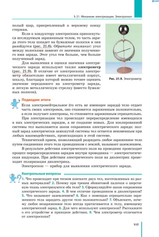 117
§ 21. Механизм электризации. Электроскоп
полый шар, прикрепленный к верхнему концу
стержня.
Если к кондуктору электроскопа прикоснуть­
ся исследуемым заряженным телом, то часть заря­
да этого тела попадет на бумажные полоски и они
разойдутся (рис. 21.8). Обратите внимание: угол
между полосками зависит от значения полученно­
го ими заряда. Этот угол тем больше, чем больше
полученный заряд.
Для выявления и оценки значения электри­
ческого заряда используют также электрометр
(рис. 21.9). В отличие от электроскопа электро­
метр обязательно имеет металлический корпус,
шкалу, благодаря которой можно точнее оценить
значение переданного на электрометр заряда,
и легкую металлическую стрелку (вместо бумаж­
ных полосок).
Подводим итоги
Если электронейтральное (то есть не имеющее заряда) тело отдает
часть своих электронов, оно становится заряженным положительно,
а если получает электроны, то становится заряженным отрицательно.
При электризации тел происходит перераспределение имеющихся
в  них электрических зарядов, а не создание новых. Для изолированной
системы тел выполняется закон сохранения электрического заряда: пол­
ный заряд электрически замкнутой системы тел остается неизменным при
любых взаимодействиях, происходящих в этой системе.
Технический прием, позволяющий разрядить любое заряженное тело
путем соединения этого тела проводником с землей, называют заземлением.
В результате действия электрического поля на проводник происходит
процесс перераспределения зарядов внутри проводника — электростатиче­
ская индукция. При действии электрического поля на диэлектрик проис­
ходит поляризация диэлектрика.
Электроскоп — прибор для выявления электрического заряда.
Контрольные вопросы
1. Что происходит при тесном контакте двух тел, изготовленных из раз­
ных материалов? 2. Почему при трении эбонитовой палочки о шерстя­
ную ткань электризуются оба тела? 3. Сформулируйте закон сохранения
электрического заряда. 4. В чем отличие проводников и диэлектриков?
5. Что называют заземлением? 6. Как с помощью отрицательно заря­
женного тела зарядить другое тело положительно? 7. Объясните, поче­
му любое незаряженное тело всегда притягивается к телу, имеющему
электрический заряд. 8. Для чего используют электроскоп? Расскажите
о его устройстве и принципе действия. 9. Чем электрометр отличается
от электроскопа?
Рис. 21.9. Электрометр
 