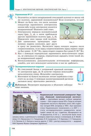 118
Раздел II. ЭЛЕКТРИЧЕСКИЕ ЯВЛЕНИЯ. ЭЛЕКТРИЧЕСКИЙ ТОК. Часть 1
Упражнение № 21
1.	 Отличается ли масса незаряженной стеклянной палочки от массы той
же палочки, заряженной положительно? Если отличается, то как?
2.	 Может ли быть так, что после касания
кондуктора заряженного электроскопа
каким-либо телом электроскоп окажется
незаряженным? Поясните свой ответ.
3.	 Электроскопу передали положительный
заряд (рис. 1, а), а затем приблизили
другую заряженную палочку (рис. 1, б).
Определите знак заряда этой палочки.
4.	 Два одинаковых проводящих заря­
женных шарика коснулись друг друга
и  сразу же разошлись. Вычислите заряд каждого шарика после
соприко­сновения, если перед соприкосновением заряд первого шари­
ка был равен –3 ⋅ 10–9 Кл, заряд второго шарика был равен 9 ⋅ 10–9 Кл.
5.	 Как с помощью отрицательно заряженного металлического шари­
ка, не уменьшая его заряда, отрицательно зарядить точно такой же,
но незаряженный шарик?
6.	 Воспользовавшись дополнительными источниками информации,
узнайте, для чего используют антистатик и как он «работает».
Экспериментальные задания
1.	 Из стеклянной банки с капроновой крышкой изготовь­
те электроскоп (рис. 2). В качестве стержня используйте
металлическую спицу. Испытайте электроскоп.
2.	 Изготовьте из бумаги маленькие легкие кораблики и опу­
стите их на воду. С помощью наэлектризованной расчески
заставьте вашу «флотилию» двигаться.
Видеоопыт. Посмотрите видеоролик и объясните наблюда­
емые явления.
Физика и техника в Украине
Национальный технический университет Укра-
ины «Киевский политехнический институт»
(КПИ)  — крупнейшее высшее учебное заведение
страны — был создан в конце XIX в. Тогда на четырех
отделениях института обучалось всего 360 студен­
тов. Сегодня КПИ, которому в 1995 г. был присвоен
статус Национального технического, а  в  2007  г.  —
статус исследовательского университета, насчи­
тывает свыше 40 тыс. студентов, обучающихся на
19  факультетах. В XX в. с   институтом были тесно
связаны жизнь и деятельность всемирно известных ученых и инженеров: Д. И. Менде-
леева, Н. Е. Жуковского, К. А. Тимирязева, И. И. Сикорского, С. П. Королева, С. П. Тимошенко,
Е. О. Патона, Б. Е. Патона и многих других. С 1992 г. ректор университета — академик
НАН Украины Михаил Захарович Згуровский.
Рис. 1
а б
Рис. 2
 