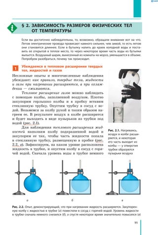 11
§ 2. Зависимость размеров физических тел
от температуры
	Если вы достаточно наблюдательны, то, возможно, обращали внимание вот на что.
Летом электрические провода провисают намного сильнее, чем зимой, то есть летом
они становятся длиннее. Если в бутылку налить до краев холодной воды и поста­
вить ее открытой в теплое место, то через некоторое время часть воды из бутылки
выльется. Воздушный шарик, вынесенный из комнаты на мороз, уменьшается в объеме.
Попробуем разобраться, почему так происходит.
1
Убеждаемся в тепловом расширении твердых
тел, жидкостей и газов
Несложные опыты и многочисленные наблюдения
убеждают: как правило, твердые тела, жидкости
и  газы при нагревании расширяются, а при охлаж­
дении — сжимаются.
Тепловое расширение газов можно наблюдать
с  помощью колбы, заполненной воздухом. Плотно
закупорим горлышко колбы и в пробку вставим
стеклянную трубку. Опустим трубку в сосуд с во-
дой. Возьмемся за колбу рукой и таким образом на-
греем ее. В результате воздух в колбе расширится
и  будет выходить в виде пузырьков из трубки под
водой (рис. 2.1).
Для наблюдения теплового расширения жид­
костей наполним колбу подкрашенной водой и
закупорим ее так, чтобы часть жидкости попала
в  стеклянную трубку, размещенную в пробке (рис.
2.2, а). Зафиксируем, на каком уровне расположена
жидкость в трубке, и опустим колбу в сосуд с горя-
чей водой. Сначала уровень воды в трубке немного
Рис. 2.1. Нагреваясь,
воздух в колбе расши­
ряется, и некоторая
его часть выходит из
колбы — у отверстия
трубки образуются
пузырьки воздуха
Рис. 2.2. Опыт, демонстрирующий, что при нагревании жидкость расширяется. Закупорен­
ную колбу с жидкостью в трубке (а) поместили в сосуд с горячей водой. Уровень жидкости
в трубке сначала немного снизился (б), а спустя некоторое время значительно повысился (в)
ба в
 