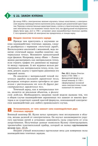 119
§ 22. Закон Кулона
	 До конца XVIII в. электрические явления изучались только качественно, а электриче­
ские машины преимущественно выполняли роль игрушек для развлечений аристокра­
тии. Переход к количественным характеристикам, а затем и к практическому примене­
нию электричества стал возможен только после того, как французский исследователь
Шарль Кулон (рис. 22.1) в 1785 г. установил закон взаимодействия точечных зарядов.
С того времени учение об электричестве превратилось в точную науку.
1
Вводим понятие точечного заряда
Прежде чем приступить к изучению за­
кона взаимодействия точечных зарядов, следу­
ет разобраться с термином «точечный заряд».
Воспользуемся аналогией с механикой, ведь по­
нятие «точечный заряд» подобно понятию «ма­
териальная точка». Вспомните прошлогодний
курс физики. Например, поезд «Киев — Львов»
можно рассматривать как материальную точку,
если строить график его движения на маршру­
те между городами. А вот муравья нельзя рас­
сматривать как материальную точку, если, ска­
жем, решать задачу о траектории движения его
передней лапки.
По аналогии с материальной точкой то­
чечным зарядом называют заряженное тело,
размерами которого можно пренебречь по срав­
нению с расстояниями от него до других рас­
сматриваемых заряженных тел.
Точечный заряд, как и материальная точ­
ка, является не реальным объектом, а физиче­
ской моделью. Необходимость введения такой модели вызвана тем, что
в  общем случае взаимодействие заряженных тел зависит от многих фак­
торов и не существует единой простой формулы, описывающей электриче­
ское взаимодействие для любого произвольного случая.
2
Устанавливаем, от чего зависит сила взаимодействия двух
точечных зарядов
Военный инженер Ш. Кулон начал проводить свои исследования в обла­
сти, весьма далекой от электростатики. Он изучал закономерности упру­
гого кручения нитей и установил зависимость силы упругости от угла
закручивания. Полученные данные позволили Кулону сконструировать
чрезвычайно чувствительный прибор, который он назвал крутильными
весами (рис. 22.2).
Позднее ученый использовал крутильные весы для измерения силы
взаимодействия точечных зарядов.
Рис. 22.1. Шарль Огюстен
Кулон (1736–1806) —
французский физик и во­
енный инженер. В 1785 г.
сформулировал основной
закон электростатики, позже
названный его именем
 