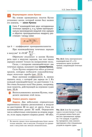 121
§ 22. Закон Кулона
3
Формулируем закон Кулона
На основе проведенных опытов Кулон
установил закон, который позже был назван
его именем, — закон Кулона:
Сила F взаимодействия двух неподвижных
точечных зарядов q1 и q2 прямо пропорцио­
нальна произведению модулей этих зарядов
и обратно пропорциональна квадрату рас­
стояния r между ними:
F k
q q
r
=
⋅1 2
2
,
где k — коэффициент пропорциональности.
При взаимодействии точечных зарядов
в вакууме* k = ⋅
⋅
9 109 Н м
Кл
2
2
.
Обратите внимание: в законе Кулона
речь идет о модулях зарядов, так как знаки
зарядов влияют только на направление силы.
Силы, с которыми взаимодействуют два
точечных заряда, называют еще силами Кулона.
Силы Кулона направлены вдоль условной
прямой, которая соединяет взаимодейству­
ющие точечные заряды (рис. 22.3).
Зная значение коэффициента k , можно
оценить силу, с которой два заряда по 1 Кл
каждый взаимодействуют на расстоянии 1 м.
Это очень большая сила! Она равна, например,
силе тяжести, действующей на огромное судно
(рис. 22.4).
Воспользовавшись законом Кулона, опре­
делите значение этой силы.
4
Учимся решать задачи
Задача. Два небольших отрицательно
заряженных шарика расположены в воздухе
на расстоянии 30 см друг от друга. Сила их
взаимодействия равна 32 мкН. Определите
число избыточных электронов на втором шари­
ке, если заряд первого шарика равен –40 нКл.
*	 Во многих средах сила взаимодействия будет значи­
тельно меньше, чем в вакууме. В воздухе по сравне­
нию с вакуумом она меньше незначительно.
Рис. 22.3. Силы электрического
взаимодействия (F1 и F2)
направлены вдоль условной
прямой, соединяющей точечные
заряды
F1 F2
F1 F2
Рис. 22.4. Если бы на днище
судна и на расстоянии 1 м под
его днищем можно было раз­
местить одноименные заряды
по 1 Кл каждый, то удалось
бы преодолеть силу земного
притяжения и без специальных
устройств поднять судно
 