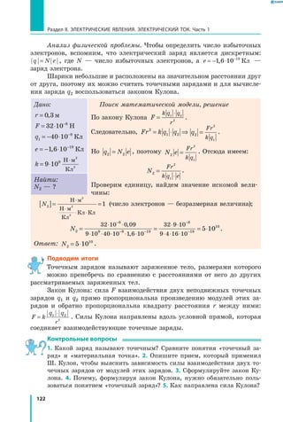 122
Раздел II. ЭЛЕКТРИЧЕСКИЕ ЯВЛЕНИЯ. ЭЛЕКТРИЧЕСКИЙ ТОК. Часть 1
Анализ физической проблемы. Чтобы определить число избыточных
электронов, вспомним, что электрический заряд является дискретным:
q N e= , где N  — число избыточных электронов, а  e = − ⋅ −
1 6 10 19
, Кл —
заряд электрона.
Шарики небольшие и расположены на значительном расстоянии друг
от друга, поэтому их можно считать точечными зарядами и для вычисле­
ния заряда q2 воспользоваться законом Кулона.
Дано:
r = 0 3, м
F = ⋅ −
32 10 6
Н
q1
9
40 10= − ⋅ −
Кл
e = − ⋅ −
1 6 10 19
, Кл
k = ⋅
⋅
9 109 Н м
Кл
2
2
Поиск математической модели, решение
По закону Кулона F
k q q
r
=
⋅1 2
2
.
Следовательно, Fr k q q2
1 2= ⋅ ⇒ q
Fr
k q
2
2
1
= .
Но q N e2 2= , поэтому N e
Fr
k q
2
2
1
= . Отсюда имеем:
N
Fr
k q e
2
2
1
=
⋅
.
Проверим единицу, найдем значение искомой вели­
чины:
Найти:
N2 — ?
N2[ ]= =
⋅
⋅
⋅ ⋅
Н м
Н м
Кл
Кл Кл
2
2
2
1 (число электронов — безразмерная величина);
N2
6
9 9 19
8
32 10 0 09
9 10 40 10 1 6 10
32 9 10
9 4 16 10
=
⋅ ⋅ ⋅ ⋅
=
⋅ ⋅
⋅ ⋅
⋅
⋅ ⋅
⋅
−
− −
−
−
,
, 119
10
5 10= ⋅ .
Ответ: N2
10
5 10= ⋅ .
Подводим итоги
Точечным зарядом называют заряженное тело, размерами которого
можно пренебречь по сравнению с расстояниями от него до других
рассматриваемых заряженных тел.
Закон Кулона: сила F взаимодействия двух неподвижных точечных
зарядов q1 и q2 прямо пропорциональна произведению модулей этих за­
рядов и обратно пропорциональна квадрату расстояния r между ними:
F k
q q
r
=
⋅1 2
2
. Силы Кулона направлены вдоль условной прямой, которая
соединяет взаимодействующие точечные заряды.
Контрольные вопросы
1. Какой заряд называют точечным? Сравните понятия «точечный за­
ряд» и «материальная точка». 2. Опишите прием, который применил
Ш. Кулон, чтобы выяснить зависимость силы взаимодействия двух то­
чечных зарядов от модулей этих зарядов. 3. Сформулируйте закон Ку­
лона. 4. Почему, формулируя закон Кулона, нужно обязательно поль­
зоваться понятием «точечный заряд»? 5. Как направлена сила Кулона?
 