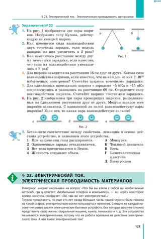 123
§ 23. Электрический ток. Электрическая проводимость материалов
Упражнение № 22
1.	 На рис. 1 изображены две пары шари­
ков. Изобразите силу Кулона, действу­
ющую на каждый шарик.
2.	 Как изменится сила взаимодействия
двух точечных зарядов, если модуль
каждого из них увеличить в 2 раза?
3.	 Как изменилось расстояние между дву­
мя точечными зарядами, если известно,
что сила их взаимодействия уменьши­
лась в 9 раз?
4.	 Два шарика находятся на расстоянии 16 см друг от друга. Какова сила
взаимодействия шариков, если известно, что на каждом из них 2 ⋅ 1010
избыточных электронов? Считайте шарики точечными зарядами.
5.	 Два одинаковых проводящих шарика с зарядами –5 нКл и +15 нКл
соприкоснулись и разошлись на расстояние 60 см. Определите силу
взаимодействия шариков. Считайте шарики точечными зарядами.
6.	 На рис. 2 изображены три пары проводящих шариков, расположен­
ных на одинаковом расстоянии друг от друга. Модули зарядов всех
шариков одинаковы. С одинаковой ли силой взаимодействуют пары
шариков? Если нет, то какая пара взаимодействует сильнее?
+ +
б
– –
в
+ –
а
Рис. 2
7.	 Установите соответствие между свойством, лежащим в основе дей­
ствия устройства, и названием этого устройства.
1	 При нагревании газы расширяются.
2	 Одноименные заряды отталкиваются.
3	 Все тела притягиваются к Земле.
4	 Жидкость сохраняет объем.
А	 Мензурка
Б	 Тепловой двигатель
В	 Весы
Г	Биметаллическая
пластина
Д	 Электроскоп
§ 23. Электрический ток.
Электрическая проводимость материалов
	 Наверное, многие школьники на вопрос «Что бы вы взяли с собой на необитаемый
остров?» сразу ответят: «Мобильный телефон и компьютер», — но через некоторое
время, конечно, сообразят: «Ой, там же нет электричества!..»
	 Трудно представить, но еще сто лет назад бóльшая часть нашей страны была похожа
на такой остров: электричеством могли пользоваться немногие. Сегодня же каждый на­
зовет не менее десяти электрических бытовых устройств, без которых нам уже сложно
представить свою жизнь: стиральная машина, лампа, телевизор и т. д. Эти устройства
называются электрическими, потому что их работа основана на действии электриче­
ского тока. А что такое электрический ток?
+
–
б
+ +
а
Рис. 1
 