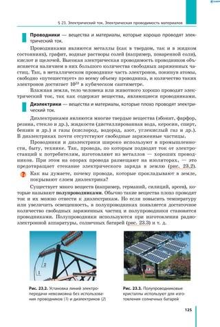 125
§ 23. Электрический ток. Электрическая проводимость материалов
Проводники — вещества и материалы, которые хорошо проводят элек­
трический ток.
Проводниками являются металлы (как в твердом, так и в жидком
состояниях), графит, водные растворы солей (например, поваренной соли),
кислот и щелочей. Высокая электрическая проводимость проводников объ­
ясняется наличием в них большого количества свободных заряженных ча­
стиц. Так, в металлическом проводнике часть электронов, покинув атомы,
свободно «путешествует» по всему объему проводника, и количество таких
электронов достигает 1023 в кубическом сантиметре.
Влажная земля, тело человека или животного хорошо проводят элек­
трический ток, так как содержат вещества, являющиеся проводниками.
Диэлектрики — вещества и материалы, которые плохо проводят электри­
ческий ток.
Диэлектриками являются многие твердые вещества (эбонит, фарфор,
резина, стекло и др.), жидкости (дистиллированная вода, керосин, спирт,
бензин и др.) и газы (кислород, водород, азот, углекислый газ и  др.).
В диэлектриках почти отсутствуют свободные заряженные частицы.
Проводники и диэлектрики широко используют в промышленно­
сти, быту, технике. Так, провода, по которым подводят ток от электро­
станций к потребителям, изготовляют из металлов — хороших провод­
ников. При этом на опорах провода размещают на изоляторах, — это
предотвращает стекание электрического заряда в землю (рис. 23.2).
Как вы думаете, почему провода, которые прокладывают в земле,
покрывают слоем диэлектрика?
Существует много веществ (например, германий, силиций, арсен), ко­
торые называют полупроводниками. Обычно такие вещества плохо проводят
ток и их можно отнести к диэлектрикам. Но если повысить температуру
или увеличить освещенность, в полупроводниках появляется достаточное
количество свободных заряженных частиц и полупроводники становятся
проводниками. Полупроводники используются при изготовлении радио­
электронной аппаратуры, солнечных батарей (рис. 23.3) и т. д.
Рис. 23.2. Установка линий электро­
передачи невозможна без использова­
ния проводников (1) и диэлектриков (2)
Рис. 23.3. Полупроводниковые
кристаллы используют для изго­
товления солнечных батарей
2
1
 