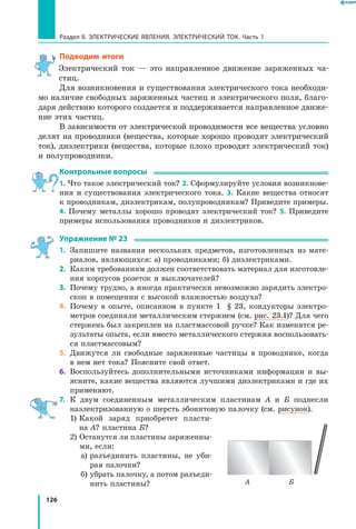 126
Раздел II. ЭЛЕКТРИЧЕСКИЕ ЯВЛЕНИЯ. ЭЛЕКТРИЧЕСКИЙ ТОК. Часть 1
Подводим итоги
Электрический ток — это направленное движение заряженных ча­
стиц.
Для возникновения и существования электрического тока необходи­
мо наличие свободных заряженных частиц и электрического поля, благо­
даря действию которого создается и поддерживается направленное движе­
ние этих частиц.
В зависимости от электрической проводимости все вещества условно
делят на проводники (вещества, которые хорошо проводят электрический
ток), диэлектрики (вещества, которые плохо проводят электрический ток)
и полупроводники.
Контрольные вопросы
1. Что такое электрический ток? 2. Сформулируйте условия возникнове­
ния и существования электрического тока. 3. Какие вещества относят
к проводникам, диэлектрикам, полупроводникам? Приведите примеры.
4.  Почему металлы хорошо проводят электрический ток? 5. Приведите
примеры использования проводников и диэлектриков.
Упражнение № 23
1.	 Запишите названия нескольких предметов, изготовленных из мате­
риалов, являющихся: а) проводниками; б) диэлектриками.
2.	 Каким требованиям должен соответствовать материал для изготовле­
ния корпусов розеток и выключателей?
3.	 Почему трудно, а иногда практически невозможно зарядить электро­
скоп в помещении с высокой влажностью воздуха?
4.	 Почему в опыте, описанном в пункте 1 § 23, кондукторы электро­
метров соединяли металлическим стержнем (см. рис. 23.1)? Для чего
стержень был закреплен на пластмассовой ручке? Как изменятся ре­
зультаты опыта, если вместо металлического стержня воспользовать­
ся пластмассовым?
5.	 Движутся ли свободные заряженные частицы в проводнике, когда
в нем нет тока? Поясните свой ответ.
6.	 Воспользуйтесь дополнительными источниками информации и вы­
ясните, какие вещества являются лучшими диэлектриками и где их
применяют.
7.	 К двум соединенным металлическим пластинам А и Б поднесли
наэлектризованную о шерсть эбонитовую палочку (см. рисунок).
	 1) Какой заряд приобретет пласти­
на А? пластина Б?
	 2) Останутся ли пластины заряженны­
ми, если:
		 а) разъединить пластины, не уби­
рая палочки?
		 б) убрать палочку, а потом разъеди­
нить пластины? А Б
 
