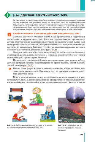 127
§ 24. Действия электрического тока
	 Вы уже знаете, что электрическим током называют процесс направленного движения
частиц, имеющих электрический заряд. Но как узнать, течет ли в проводнике ток?
Ведь увидеть, например, как в металлическом стержне движутся свободные электро­
ны, невозможно. Известно, что о наличии электрического тока мы узнаём благодаря
его действиям. Именно о разных действиях тока пойдет речь в этом параграфе.
1
Узнаём о тепловом и световом действиях электрического тока
Тепловое действие электрического тока проявляется в нагревании
проводника, в котором течет ток. Когда вы гладите утюгом, припаиваете
деталь электрическим паяльником, готовите на электрической плите или
пользуетесь электрочайником, обогреваете комнату электрическим обогре­
вателем, то используете бытовые устройства, функционирование которых
основано на тепловом действии тока (рис. 24.1).
Тепловое действие тока широко используют также в промышленно­
сти (сварка, резка, плавка металлов) и сельском хозяйстве (обогрев теплиц
и инкубаторов, сушка зерна, сенажа).
Проявления теплового действия электрического тока можно наблю­
дать и в природе: энергия, выделяющаяся во время молнии, может вызвать
лесной пожар (рис. 24.2).
Пожар из-за удара молнии является примером, когда тепловое дей­
ствие тока наносит вред. Приведите другие примеры вредного тепло­
вого действия тока.
Если в цепь включить лампу накаливания, ее нить нагреется и нач­
нет излучать свет. В лампе накаливания одновременно с тепловым действи­
ем мы наблюдаем световое действие электрического тока. Кстати, в лампе
Рис. 24.1. Работа многих бытовых устройств основана
на тепловом действии электрического тока
Рис. 24.2. Достаточно часто
молния приводит к лесным
пожарам
 