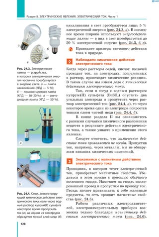 128
Раздел II. ЭЛЕКТРИЧЕСКИЕ ЯВЛЕНИЯ. ЭЛЕКТРИЧЕСКИЙ ТОК. Часть 1
накаливания в свет преобразуется лишь 5 %
электрической энергии (рис. 24.3, а). В послед­
нее время широко используют энергосберега­
ющие лампы — в них в свет преобразуется до
50 % электрической энергии (рис. 24.3, б, в).
Приведите примеры светового действия
тока в природе.
2
Наблюдаем химическое действие
электрического тока
Когда через растворы солей, кислот, щелочей
проходит ток, на электродах, погруженных
в  раствор, происходят химические реакции.
В таком случае мы имеем дело с химическим
действием электрического тока.
Так, если в сосуд с водным раствором
купрум (II) сульфата (CuSO4) опустить два
угольных электрода и пропустить через рас­
твор электрический ток (рис. 24.4, а), то через
некоторое время один из электродов покроется
тонким слоем чистой меди (рис. 24.4, б).
В конце раздела II вы ознакомитесь
с разными случаями химического разложения
веществ в результате действия электрическо­
го тока, а также узнаете о применении этого
явления.
Следует отметить, что химическое дей­
ствие тока проявляется не всегда. Пропустив
ток, например, через металлы, мы не обнару­
жим никаких химических изменений.
3
Знакомимся с магнитным действием
электрического тока
Проводник, в котором течет электрический
ток, приобретает магнитные свойства. Убе­
диться в этом можно с помощью обычного
железного гвоздя. Намотаем на гвоздь изоли­
рованный провод и пропустим по проводу ток.
Гвоздь начнет притягивать к себе железные
предметы, то есть проявит магнитные свой­
ства (рис. 24.5).
Работа различных электродвигате­
лей, электроизмерительных приборов воз­
можна только благодаря магнитному дей­
ствию электрического тока (рис. 24.6).
Рис. 24.4. Опыт, демонстриру­
ющий химическое действие элек­
трического тока: если через вод­
ный раствор купрум (II) сульфата
некоторое время пропускать
ток (а), на одном из электродов
образуется тонкий слой меди (б)
а
б
Рис. 24.3. Электрические
лампы — устройства,
в которых электрическая энер­
гия частично преобразуется
в энергию света: а — лампа
накаливания (КПД — 5 %);
б — люминесцентная лампа
(КПД — 10–20  %); в — свето­
диодная лампа (КПД — 50 %).
а
б
в
 