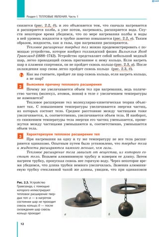 12
Раздел I. Тепловые явления. Часть 1
снизится (рис.  2.2,  б), и это объясняется тем, что сначала нагревается
и  расширяется колба, а уже потом, нагреваясь, расширяется вода. Спу-
стя некоторое время убедимся, что по мере нагревания колбы и воды
в ней уровень жидкости в трубке заметно повышается (рис. 2.2, в). Таким
образом, жидкости, как и газы, при нагревании расширяются.
Тепловое расширение твердых тел можно продемонстрировать с по-
мощью устройства, которое изобрел голландский физик Вильгельм Якоб
Гравезанд (1688–1742). Устройство представляет собой небольшой медный
шар, легко проходящий сквозь пригнанное к нему кольцо. Если нагреть
шар в пламени спиртовки, он не пройдет сквозь кольцо (рис. 2.3, а). После
охлаждения шар снова легко пройдет сквозь кольцо (рис. 2.3, б).
Как вы считаете, пройдет ли шар сквозь кольцо, если нагреть кольцо,
а не шар?
2
Выясняем причину теплового расширения
Почему же увеличивается объем тел при нагревании, ведь количе-
ство частиц (молекул, атомов, ионов) в теле с увеличением температуры
не изменяется?
Тепловое расширение тел молекулярно-кинетическая теория объяс­
няет так. С повышением температуры увеличивается энергия частиц,
из которых состоит тело. Среднее расстояние между частицами тоже
увеличивается, и, соответственно, увеличивается объем тела. И наоборот,
со снижением температуры тела энергия его частиц уменьшается, проме-
жутки между частицами уменьшаются и, соответственно, уменьшается
объем тела.
3
Характеризуем тепловое расширение тел
При нагревании на одну и ту же температуру не все тела расши-
ряются одинаково. Опытным путем было установлено, что твердые тела
и жидкости расширяются намного меньше, чем газы.
Тепловое расширение тела зависит от вещества, из которого со­
стоит тело. Возьмем алюминиевую трубку и измерим ее длину. Затем
нагреем трубку, пропуская сквозь нее горячую воду. Через некоторое вре-
мя убедимся, что длина трубки немного увеличилась. Заменив алюмини-
евую трубку стеклянной такой же длины, увидим, что при одинаковом
Рис. 2.3. Устройство
Гравезанда, с помощью
которого иллюстрируют
тепловое расширение твер­
дых тел: а — в нагретом
состоянии шар не проходит
сквозь кольцо; б — после
охлаждения шар сквозь
кольцо проходит ба
 