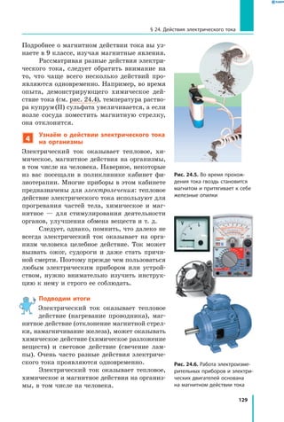 129
§ 24. Действия электрического тока
Подробнее о магнитном действии тока вы уз­
наете в 9 классе, изучая магнитные явления.
Рассматривая разные действия электри­
ческого тока, следует обратить внимание на
то, что чаще всего несколько действий про­
являются одновременно. Например, во время
опыта, демонстрирующего химическое дей­
ствие тока (см. рис. 24.4), температура раство­
ра купрум (II) сульфата увеличивается, а если
возле сосуда поместить магнитную стрелку,
она отклонится.
4
Узнаём о действии электрического тока
на организмы
Электрический ток оказывает тепловое, хи­
мическое, магнитное действия на организмы,
в том числе на человека. Наверное, некоторые
из вас посещали в поликлинике кабинет фи­
зиотерапии. Многие приборы в этом кабинете
предназначены для электролечения: тепловое
действие электрического тока используют для
прогревания частей тела, химическое и маг­
нитное — для стимулирования деятельности
органов, улучшения обмена веществ и т. д.
Следует, однако, помнить, что далеко не
всегда электрический ток оказывает на орга­
низм человека целебное действие. Ток может
вызвать ожог, судороги и даже стать причи­
ной смерти. Поэтому прежде чем пользоваться
любым электрическим прибором или устрой­
ством, нужно внимательно изучить инструк­
цию к нему и строго ее соблюдать.
Подводим итоги
Электрический ток оказывает тепловое
действие (нагревание проводника), маг­
нитное действие (отклонение магнитной стрел­
ки, намагничивание железа), может оказывать
химическое действие (химическое разложение
веществ) и световое действие (свечение лам­
пы). Очень часто разные действия электриче­
ского тока проявляются одновременно.
Электрический ток оказывает тепловое,
химическое и магнитное действия на организ­
мы, в том числе на человека.
Рис. 24.5. Во время прохож­
дения тока гвоздь становится
магнитом и притягивает к себе
железные опилки
Рис. 24.6. Работа электроизме­
рительных приборов и электри­
ческих двигателей основана
на магнитном действии тока
 