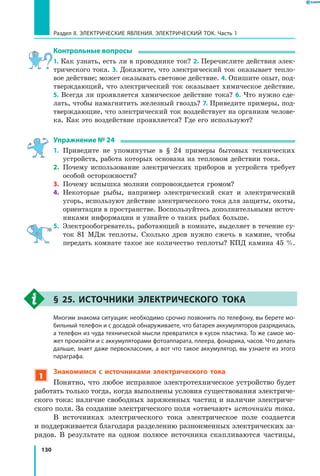 130
Раздел II. ЭЛЕКТРИЧЕСКИЕ ЯВЛЕНИЯ. ЭЛЕКТРИЧЕСКИЙ ТОК. Часть 1
Контрольные вопросы
1. Как узнать, есть ли в проводнике ток? 2. Перечислите действия элек­
трического тока. 3. Докажите, что электрический ток оказывает тепло­
вое действие; может оказывать световое действие. 4. Опишите опыт, под­
тверждающий, что электрический ток оказывает химическое действие.
5. Всегда ли проявляется химическое действие тока? 6. Что нужно сде­
лать, чтобы намагнитить железный гвоздь? 7. Приведите примеры, под­
тверждающие, что электрический ток воздействует на организм челове­
ка. Как это воздействие проявляется? Где его используют?
Упражнение № 24
1.	 Приведите не упомянутые в § 24 примеры бытовых технических
устройств, работа которых основана на тепловом действии тока.
2.	 Почему использование электрических приборов и устройств требует
особой осторожности?
3.	 Почему вспышка молнии сопровождается громом?
4.	 Некоторые рыбы, например электрический скат и электрический
угорь, используют действие электрического тока для защиты, охоты,
ориентации в пространстве. Воспользуйтесь дополнительными источ­
никами информации и узнайте о таких рыбах больше.
5.	 Электрообогреватель, работающий в комнате, выделяет в течение су­
ток 81 МДж теплоты. Сколько дров нужно сжечь в камине, чтобы
передать комнате такое же количество теплоты? КПД камина 45 %.
§ 25. Источники электрического тока
	 Многим знакома ситуация: необходимо срочно позвонить по телефону, вы берете мо­
бильный телефон и с досадой обнаруживаете, что батарея аккумуляторов разрядилась,
а телефон из чуда технической мысли превратился в кусок пластика. То же самое мо­
жет произойти и с аккумуляторами фотоаппарата, плеера, фонарика, часов. Что делать
дальше, знает даже первоклассник, а вот что такое аккумулятор, вы узнаете из этого
параграфа.
1
Знакомимся с источниками электрического тока
Понятно, что любое исправное электротехническое устройство будет
работать только тогда, когда выполнены условия существования электриче­
ского тока: наличие свободных заряженных частиц и наличие электриче­
ского поля. За создание электрического поля «отвечают» источники тока.
В источниках электрического тока электрическое поле создается
и поддерживается благодаря разделению разноименных электрических за­
рядов. В результате на одном полюсе источника скапливаются частицы,
 
