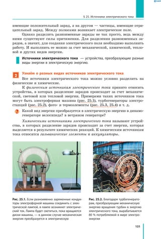 131
§ 25. Источники электрического тока
имеющие положительный заряд, а на другом — частицы, имеющие отри­
цательный заряд. Между полюсами возникает электрическое поле.
Однако разделить разноименные заряды не так просто, ведь между
ними существуют силы притяжения. Для разделения разноименных за­
рядов, а значит, для создания электрического поля необходимо выполнить
работу. И выполнить ее можно за счет механической, химической, тепло­
вой и других видов энергии.
Источники электрического тока — устройства, преобразующие разные
виды энергии в электрическую энергию.
2
Узнаём о разных видах источников электрического тока
Все источники электрического тока можно условно разделить на
физические и химические.
К физическим источникам электрического тока принято относить
устройства, в которых разделение зарядов происходит за счет механиче­
ской, световой или тепловой энергии. Примерами таких источников тока
могут быть электрофорная машина (рис. 25.1), турбогенераторы электро­
станций (рис. 25.2), фото- и термоэлементы (рис. 25.3, 25.4) и т. д.
Какой вид энергии преобразуется в электрическую энергию в динамо-
генераторе велосипеда? в ветряном генераторе?
Химическими источниками электрического тока называют устрой­
ства, в которых разделение зарядов происходит за счет энергии, которая
выделяется в результате химических реакций. К химическим источникам
тока относятся гальванические элементы и аккумуляторы.
Рис. 25.1. Если разноименно заряженные кондук­
торы электрофорной машины соединить с элек­
трической лампой, в лампе возникнет электриче­
ский ток. Лампа будет светиться, пока вращаются
диски машины, — в данном случае механическая
энергия преобразуется в электрическую
Рис. 25.2. Благодаря турбогенерато­
рам, преобразующим механическую
энергию вращения турбин в энергию
электрического тока, вырабатывается
80 % потребляемой в мире электро­
энергии
 