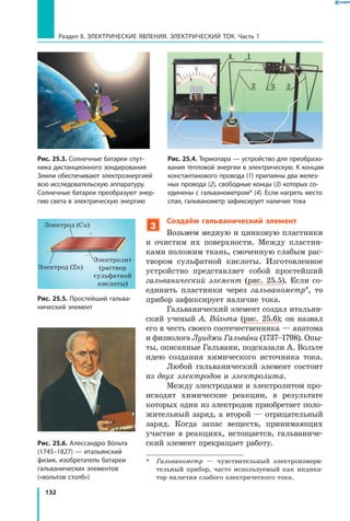 132
Раздел II. ЭЛЕКТРИЧЕСКИЕ ЯВЛЕНИЯ. ЭЛЕКТРИЧЕСКИЙ ТОК. Часть 1
3
Создаём гальванический элемент
Возьмем медную и цинковую пластинки
и очистим их поверхности. Между пластин­
ками положим ткань, смоченную слабым рас­
твором сульфатной кислоты. Изготовленное
устройство представляет собой простейший
гальванический элемент (рис. 25.5). Если со­
единить пластинки через гальванометр*, то
прибор зафиксирует наличие тока.
Гальванический элемент создал итальян­
ский ученый А. Вольта (рис. 25.6); он назвал
его в честь своего соотечественника — анатома
и физиолога Луиджи Гальвани (1737–1798). Опы­
ты, описанные Гальвани, подсказали А. Вольте
идею создания химического источника тока.
Любой гальванический элемент состоит
из двух электродов и электролита.
Между электродами и электролитом про­
исходят химические реакции, в результате
которых один из электродов приобретает поло­
жительный заряд, а второй — отрицательный
заряд. Когда запас веществ, принимающих
участие в реакциях, истощается, гальваниче­
ский элемент прекращает работу.
*	 Гальванометр — чувствительный электроизмери­
тельный прибор, часто используемый как индика­
тор наличия слабого электрического тока.
Рис. 25.4. Термопара — устройство для преобразо­
вания тепловой энергии в электрическую. К концам
константанового провода (1) припаяны два желез­
ных провода (2), свободные концы (3) которых со­
единены с гальванометром* (4). Если нагреть место
спая, гальванометр зафиксирует наличие тока
Рис. 25.3. Солнечные батареи спут­
ника дистанционного зондирования
Земли обеспечивают электроэнергией
всю исследовательскую аппаратуру.
Солнечные батареи преобразуют энер­
гию света в электрическую энергию
4
2 23
1
Рис. 25.5. Простейший гальва­
нический элемент
Электрод (Cu)
Электрод (Zn)
Электролит
(раствор
сульфатной
кислоты)
Рис. 25.6. Алессандро Вóльта
(1745–1827) — итальянский
физик, изобретатель батареи
гальванических элементов
(«вольтов столб»)
 