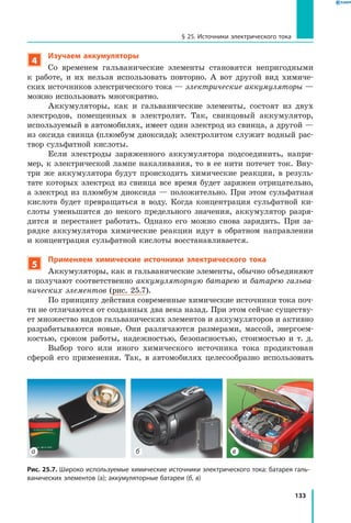 133
§ 25. Источники электрического тока
4
Изучаем аккумуляторы
Со временем гальванические элементы становятся непригодными
к  работе, и их нельзя использовать повторно. А вот другой вид химиче­
ских источников электрического тока — электрические аккумуляторы —
можно использовать многократно.
Аккумуляторы, как и гальванические элементы, состоят из двух
электродов, помещенных в электролит. Так, свинцовый аккумулятор,
используемый в автомобилях, имеет один электрод из свинца, а другой —
из оксида свинца (плюмбум диоксида); электролитом служит водный рас­
твор сульфатной кислоты.
Если электроды заряженного аккумулятора подсоединить, напри­
мер, к электрической лампе накаливания, то в ее нити потечет ток. Вну­
три же аккумулятора будут происходить химические реакции, в резуль­
тате которых электрод из свинца все время будет заряжен отрицательно,
а электрод из плюмбум диоксида — положительно. При этом сульфатная
кислота будет превращаться в воду. Когда концентрация сульфатной ки­
слоты уменьшится до некого предельного значения, аккумулятор разря­
дится и  перестанет работать. Однако его можно снова зарядить. При за­
рядке аккумулятора химические реакции идут в обратном направлении
и концентрация сульфатной кислоты восстанавливается.
5
Применяем химические источники электрического тока
Аккумуляторы, как и гальванические элементы, обычно объединяют
и получают соответственно аккумуляторную батарею и батарею гальва­
нических элементов (рис. 25.7).
По принципу действия современные химические источники тока поч­
ти не отличаются от созданных два века назад. При этом сейчас существу­
ет множество видов гальванических элементов и аккумуляторов и активно
разрабатываются новые. Они различаются размерами, массой, энергоем­
костью, сроком работы, надежностью, безопасностью, стоимостью  и т. д.
Выбор того или иного химического источника тока продиктован
сферой его применения. Так, в автомобилях целесообразно использовать
Рис. 25.7. Широко используемые химические источники электрического тока: батарея галь­
ванических элементов (а); аккумуляторные батареи (б, в)
б ва
 