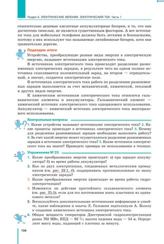 134
Раздел II. ЭЛЕКТРИЧЕСКИЕ ЯВЛЕНИЯ. ЭЛЕКТРИЧЕСКИЙ ТОК. Часть 1
относительно дешевые кислотные аккумуляторные батареи, и то, что они
достаточно тяжелые, не является существенным фактором. А вот источни­
ки тока для мобильных телефонов должны быть легкими и безопасными,
поэтому в них используют так называемые литийионные батареи, хотя они
сравнительно дорогие.
Подводим итоги
Устройства, преобразующие разные виды энергии в электрическую
энергию, называют источниками электрического тока.
В источниках электрического тока происходит разделение разно­
именных электрических зарядов, в результате чего на одном полюсе ис­
точника скапливается положительный заряд, на втором — отрицатель­
ный, а значит, создается электрическое поле.
В источниках электрического тока работа по разделению разноимен­
ных зарядов выполняется за счет механической, химической, тепловой
и других видов энергии.
К химическим источникам электрического тока относятся галь­
ванические элементы и аккумуляторы. Гальванический элемент —
химический источник электрического тока одноразового использования.
Аккумулятор — химический источник электрического тока многоразо­
вого использования.
Контрольные вопросы
1. Какие устройства называют источниками электрического тока? 2. Ка­
кие процессы происходят в источниках электрического тока? 3. Почему
для разделения разноименных зарядов необходимо выполнить работу?
4. За счет какой энергии может осуществляться разделение разноименных
зарядов в источнике электрического тока? 5. Какие источники электриче­
ского тока вы знаете? Приведите примеры их использования в технике.
Упражнение № 25
1.	 Какие преобразования энергии происходят: а) при зарядке аккуму­
лятора? б) во время работы аккумулятора?
2.	 Как на двух электроскопах, соединенных металлическим провод­
ником (см. рис. 23.1, б), поддерживать противоположные по знаку
электрические заряды?
3.	 Какие преобразования энергии происходят во время работы гидро­
электростанции?
4.	 Изменится ли действие простейшего гальванического элемента
(см. рис. 25.5), если для его изготовления взять пластинки из одина­
кового металла?
5.	 Воспользуйтесь дополнительными источниками информации и узнай­
те, какие наблюдения и опыты Л. Гальвани подтолкнули А. Вольту
к созданию химического источника электрического тока.
6.	 Общая мощность генераторов Днестровской гидроэлектростанции
равна 702 МВт, КПД — 92 %; высота падения воды — 54 м. Опреде­
лите массу воды, падающей с плотины за минуту.
 