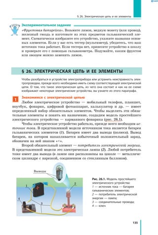 135
§ 26. Электрическая цепь и ее элементы
Экспериментальное задание
«Фруктовая батарейка». Возьмите лимон, медную монету (или провод),
железный гвоздь и изготовьте из этих предметов гальванический эле­
мент. Схематически изобразите его устройство, укажите названия основ­
ных элементов. Если у вас есть тестер (мультиметр), убедитесь, что ваш
источник тока работает. Если тестера нет, принесите устройство в школу
и проверьте его с помощью гальванометра. Подумайте, каким фруктом
или овощем можно заменить лимон.
§ 26. Электрическая цепь и ее элементы
	 Чтобы разобраться в устройстве электроприбора или устранить неисправность элек­
тропроводки, прежде всего необходимо иметь схему соответствующей электрической
цепи. О том, что такое электрическая цепь, из чего она состоит и как на ее схеме
изображают некоторые электрические устройства, вы узнаете из этого параграфа.
1
Знакомимся с электрической цепью
Любое электрическое устройство — мобильный телефон, планшет,
ноутбук, фонарик, цифровой фотоаппарат, калькулятор и др. — имеет
определенный набор обязательных элементов. Чтобы выделить эти обяза­
тельные элементы и понять их назначение, создадим модель простейшего
электрического устройства — карманного фонарика (рис. 26.1).
Чтобы электрическое устройство работало, прежде всего необходим ис­
точник тока. В представленной модели источником тока является батарея
гальванических элементов (1). Батарея имеет два вывода (полюса). Вывод
батареи, на котором накапливается избыточный положительный заряд,
обозначен на ней знаком «+».
Второй обязательный элемент — потребитель электрической энергии.
В представленной модели это электрическая лампа (2). Любой потребитель
тоже имеет два вывода (в лампе они расположены на цоколе — металличе­
ском цилиндре с нарезкой, соединенном со стеклянным баллоном).
Рис. 26.1. Модель простейшего
электрического устройства:
1 — источник тока — батарея
гальванических элементов;
2 — потребитель электрической
энергии — лампа;
3 — соединительные провода;
4 — ключ
Выводы
2
1
3
4
 