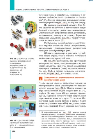 136
Раздел II. ЭЛЕКТРИЧЕСКИЕ ЯВЛЕНИЯ. ЭЛЕКТРИЧЕСКИЙ ТОК. Часть 1
Источник тока и потребитель соединены с по­
мощью соединительных элементов — прово­
дов*  (3). Для их крепления используют специ­
альные устройства (рис. 26.2), пайку или сварку.
И, наконец, последний элемент. Для бо­
лее удобного включения и выключения потре­
бителей используют различные замыкающие
(размыкающие) устройства: ключ, рубильник,
выключатель, кнопку или розетку. В рассма­
триваемой модели (см. рис. 26.1) таким устрой­
ством является ключ (4).
Соединенные проводниками в определен­
ном порядке источник тока, потребители,
замыкающие (размыкающие) устройства
образуют электрическую цепь.
Обратите внимание: в реальном устрой­
стве важен определенный порядок соединения
элементов электрической цепи.
На рис. 26.3 изображены две простейшие
электрических цепи, которые содержат одина­
ковые элементы. При этом способ соединения
некоторых элементов (ламп) является разным.
На рис. 26.3, а лампы соединены последова­
тельно, на рис. 26.3, б — параллельно.
2
Знакомимся с механическим аналогом
электрической цепи
Чтобы лучше понять назначение элементов
электрической цепи, рассмотрим ее механи­
ческую модель (рис. 26.4). Модель состоит из
двух наполненных водой сосудов (П+ и П–),
трубки  (3), вертушки (2) и… вашего товари­
ща (1), заданием которого будет непрерывное
переливание воды из сосуда П– в сосуд П+.
Погрузив один конец трубки в сосуд с более
высоким уровнем воды (П+), создадим «водя­
ной ток», который будет вращать вертушку.
*	 В представленной на рис. 26.1 модели длины
соединительных проводов намеренно увеличены.
На практике конструкторы максимально сокраща­
ют все «лишние» элементы. Так, в электрическом
фонарике роль одного провода часто выполняет
металлический корпус. Второй провод тоже отсут­
ствует: один из выводов источника тока непосред­
ственно контактирует с выводом лампы.
Рис. 26.2. Различные зажимы
(клеммы) для соединения
проводников:
аккумуляторные (а);
высоковольтные (б);
заземление (в);
ножевые (г);
приборные (д)
а
б
в
д
г
Рис. 26.3. Два способа соеди­
нения ламп в электрической
цепи: а — последовательное;
б — параллельное
а
б
 