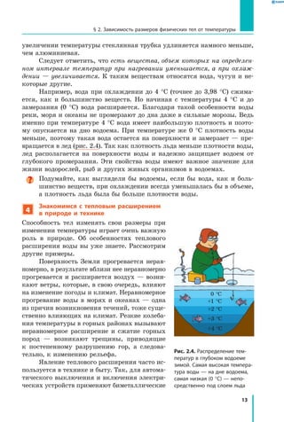 13
§ 2. Зависимость размеров физических тел от температуры
увеличении температуры стеклянная трубка удлиняется намного меньше,
чем алюминиевая.
Следует отметить, что есть вещества, объем которых на определен­
ном интервале температур при нагревании уменьшается, а при охлаж­
дении — увеличивается. К таким веществам относятся вода, чугун и не-
которые другие.
Например, вода при охлаждении до 4 °С (точнее до 3,98 °С) сжима-
ется, как и большинство веществ. Но начиная с температуры 4  °С и до
замерзания (0  °С) вода расширяется. Благодаря такой особенности воды
реки, моря и океаны не промерзают до дна даже в сильные морозы. Ведь
именно при температуре 4 °С вода имеет наибольшую плотность и поэто-
му опускается на дно водоема. При температуре же 0 °С плотность воды
меньше, поэтому такая вода остается на поверхности и замерзает — пре-
вращается в лед (рис. 2.4). Так как плотность льда меньше плотности воды,
лед располагается на поверхности воды и надежно защищает водоем от
глубокого промерзания. Эти свойства воды имеют важное значение для
жизни водорослей, рыб и других живых организмов в водоемах.
Подумайте, как выглядели бы водоемы, если бы вода, как и боль-
шинство веществ, при охлаждении всегда уменьшалась бы в объеме,
а плотность льда была бы больше плотности воды.
4
Знакомимся с тепловым расширением
в природе и технике
Способность тел изменять свои размеры при
изменении температуры играет очень важную
роль в природе. Об особенностях теплового
расширения воды вы уже знаете. Рассмотрим
другие примеры.
Поверхность Земли прогревается нерав-
номерно, в результате вблизи нее неравномерно
прогревается и расширяется воздух — возни-
кают ветры, которые, в свою очередь, влияют
на изменение погоды и климат. Неравномерное
прогревание воды в морях и океанах — одна
из причин возникновения течений, тоже суще-
ственно влияющих на климат. Резкие колеба-
ния температуры в горных районах вызывают
неравномерное расширение и сжатие горных
пород — возникают трещины, приводящие
к  постепенному разрушению гор, а следова-
тельно, к изменению рельефа.
Явление теплового расширения часто ис-
пользуется в технике и быту. Так, для автома-
тического выключения и включения электри-
ческих устройств применяют биметаллические
Рис. 2.4. Распределение тем­
ператур в глубоком водоеме
зимой. Самая высокая темпера­
тура воды — на дне водоема,
самая низкая (0 °С) — непо­
средственно под слоем льда
+4 °C
+3 °C
+2 °C
+1 °C
0 °C
 