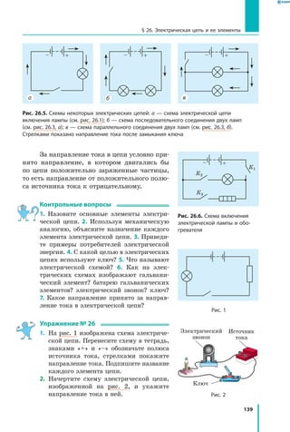 139
§ 26. Электрическая цепь и ее элементы
За направление тока в цепи условно при­
нято направление, в котором двигались бы
по цепи положительно заряженные частицы,
то есть направление от положительного полю­
са источника тока к отрицательному.
Контрольные вопросы
1. Назовите основные элементы электри­
ческой цепи. 2. Используя механическую
аналогию, объясните назначение каждого
элемента электрической цепи. 3. Приведи­
те примеры потребителей электрической
энергии. 4. С какой целью в электрических
цепях используют ключ? 5. Что называют
электрической схемой? 6. Как на элек­
трических схемах изображают гальвани­
ческий элемент? батарею гальванических
элементов? электрический звонок? ключ?
7. Какое направление принято за направ­
ление тока в электрической цепи?
Упражнение № 26
1.	 На рис. 1 изображена схема электриче­
ской цепи. Перенесите схему в тетрадь,
знаками «+» и «–» обозначьте полюса
источника тока, стрелками покажите
направление тока. Подпишите название
каждого элемента цепи.
2.	 Начертите схему электрической цепи,
изображенной на рис. 2, и укажите
направление тока в ней.
–– ++ – +
Рис. 26.5. Схемы некоторых электрических цепей: а — схема электрической цепи
включения лампы (см. рис. 26.1); б — схема последовательного соединения двух ламп
(см. рис. 26.3, а); в — схема параллельного соединения двух ламп (см. рис. 26.3, б).
Стрелками показано направление тока после замыкания ключа
ва б
– +
К1
К2
К3
Рис. 26.6. Схема включения
электрической лампы и обо­
гревателя
Рис. 2
Рис. 1
Электрический
звонок
Источник
тока
Ключ
 