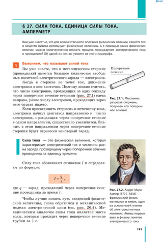 141
§ 27. Сила тока. Единица силы тока.
Амперметр
	 Вам уже известно, что для количественного описания физических явлений, свойств тел
и веществ физики используют физические величины. А с помощью каких физических
величин можно количественно описать процесс прохождения электрического тока
в проводнике? Об одной из них вы узнаете из этого параграфа.
1
Выясняем, что называют силой тока
Вы уже знаете, что в металлическом стержне
(проводнике) имеется большое количество свобод­
ных носителей электрического заряда — электронов.
Когда в стержне не течет ток, движение
электронов в нем хаотично. Поэтому можно считать,
что число электронов, проходящих за одну секунду
через поперечное сечение стержня (рис. 27.1) слева
направо, равно числу электронов, проходящих через
него справа налево.
Если присоединить стержень к источнику тока,
электроны начнут двигаться направленно и число
электронов, проходящих через поперечное сечение
в одном направлении, существенно увеличится. Зна­
чит, в этом направлении через поперечное сечение
стержня будет перенесен некоторый заряд.
Сила тока — это физическая величина, которая
характеризует электрический ток и численно рав­
на заряду, проходящему через поперечное сечение
проводника за единицу времени.
Силу тока обозначают символом I и определя­
ют по формуле:
I
q
t
= ,
где q — заряд, проходящий через поперечное сече­
ние проводника за время t.
Чтобы лучше понять суть введенной физиче­
ской величины, снова обратимся к механической
модели электрической цепи (см. рис. 26.4). Ме­
ханическим аналогом силы тока является масса
воды, которая проходит через поперечное сечение
трубки за 1 с.
Рис. 27.2. Андре Мари
Ампер (1775–1836) —
французский физик,
математик и химик, один
из основателей учения
об электромагнитных
явлениях. Ампер первым
ввел в физику понятие
электрического тока
Рис. 27.1. Мысленно
разрезав стержень,
получаем его попереч­
ное сечение
Поперечное
сечение
 