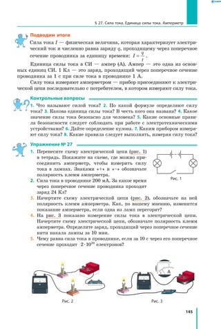 145
§ 27. Сила тока. Единица силы тока. Амперметр
Подводим итоги
Сила тока I — физическая величина, которая характеризует электри­
ческий ток и численно равна заряду q, проходящему через поперечное
сечение проводника за единицу времени: I
q
t
= .
Единица силы тока в СИ — ампер (А). Ампер — это одна из основ­
ных единиц СИ. 1 Кл — это заряд, проходящий через поперечное сечение
проводника за 1 с при силе тока в проводнике 1 А.
Силу тока измеряют амперметром — прибор присоединяют к электри­
ческой цепи последовательно с потребителем, в котором измеряют силу тока.
Контрольные вопросы
1. Что называют силой тока? 2. По какой формуле определяют силу
тока? 3. Какова единица силы тока? В честь кого она названа? 4. Какое
значение силы тока безопасно для человека? 5. Какие основные прави­
ла бе­зопасности следует соблюдать при работе с электротехническими
устройствами? 6. Дайте определение кулона. 7. Каким прибором измеря­
ют силу тока? 8. Какие правила следует выполнять, измеряя силу тока?
Упражнение № 27
1.	 Перенесите схему электрической цепи (рис. 1)
в тетрадь. Покажите на схеме, где можно при­
соединить амперметр, чтобы измерить силу
тока в лампах. Знаками «+» и «–» обозначьте
полярность клемм амперметра.
2.	 Сила тока в проводнике 200 мА. За какое время
через поперечное сечение проводника проходит
заряд 24 Кл?
3.	 Начертите схему электрической цепи (рис. 2), обозначьте на ней
полярность клемм амперметра. Как, по вашему мнению, изменится
показание амперметра, если одна из ламп перегорит?
4.	 На рис. 3 показано измерение силы тока в электрической цепи.
Начертите схему электрической цепи, обозначьте полярность клемм
амперметра. Определите заряд, проходящий через поперечное сечение
нити накала лампы за 10 мин.
5.	 Чему равна сила тока в проводнике, если за 10 с через его поперечное
сечение проходит 2 ∙ 1020
електронов?
Рис. 1
Рис. 2 Рис. 3
 