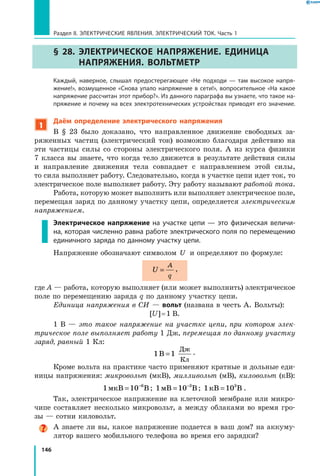 146
Раздел II. ЭЛЕКТРИЧЕСКИЕ ЯВЛЕНИЯ. ЭЛЕКТРИЧЕСКИЙ ТОК. Часть 1
§ 28. Электрическое напряжение. Единица
напряжения. Вольтметр
	 Каждый, наверное, слышал предостерегающее «Не подходи — там высокое напря­
жение!», возмущенное «Снова упало напряжение в сети!», вопросительное «На какое
напряжение рассчитан этот прибор?». Из данного параграфа вы узнаете, что такое на­
пряжение и почему на всех электротехнических устройствах приводят его значение.
1
Даём определение электрического напряжения
В § 23 было доказано, что направленное движение свободных за­
ряженных частиц (электрический ток) возможно благодаря действию на
эти частицы силы со стороны электрического поля. А из курса физики
7 класса вы знаете, что когда тело движется в результате действия силы
и  направление движения тела совпадает с направлением этой силы,
то сила выполняет работу. Следовательно, когда в участке цепи идет ток, то
электрическое поле выполняет работу. Эту работу называют работой тока.
Работа, которую может выполнить или выполняет электрическое поле,
перемещая заряд по данному участку цепи, определяется электрическим
напряжением.
Электрическое напряжение на участке цепи — это физическая величи­
на, которая численно равна работе электрического поля по перемещению
единичного заряда по данному участку цепи.
Напряжение обозначают символом U и определяют по формуле:
U
A
q
= ,
где A — работа, которую выполняет (или может выполнить) электрическое
поле по перемещению заряда q по данному участку цепи.
Единица напряжения в СИ — вольт (названа в честь А. Вольты):
[U] = 1  В.
1 В  — это такое напряжение на участке цепи, при котором элек­
трическое поле выполняет работу 1 Дж, перемещая по данному участку
заряд, равный 1 Кл:
1 1В
Дж
Кл
= .
Кроме вольта на практике часто применяют кратные и дольные еди­
ницы напряжения: микровольт (мкВ), милливольт (мВ), киловольт (кВ):
1 10 6
мкВ В= −
; 1 10 3
мВ В= −
; 1 103
кВ В= .
Так, электрическое напряжение на клеточной мембране или микро­
чипе составляет несколько микровольт, а между облаками во время гро­
зы — сотни киловольт.
А знаете ли вы, какое напряжение подается в ваш дом? на аккуму­
лятор вашего мобильного телефона во время его зарядки?
 