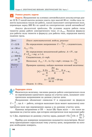 148
Раздел II. ЭЛЕКТРИЧЕСКИЕ ЯВЛЕНИЯ. ЭЛЕКТРИЧЕСКИЙ ТОК. Часть 1
4
Учимся решать задачи
Задача. Напряжение на клеммах автомобильного аккумулятора рав­
но 12 В. С какой высоты должен упасть груз массой 36 кг, чтобы сила тя­
жести выполнила такую же работу, какую выполняет электрическое поле,
перемещая заряд 300 Кл по одной из электрических цепей автомобиля?
Анализ физической проблемы. По условию задачи работа силы
тяжести равна работе электрического тока: A = Aтока. Записав формулу
для работы силы тяжести и формулу для работы тока, определим высоту
падения груза.
Дано:
U =12 В
m = 36 кг
A A= тока
q = 300 Кл
g =10
Н
кг
Поиск математической модели, решение
По определению напряжения U
A
q
= тока
, следовательно,
A Uqтока = .
По определению механической работы A Fl= , где
F F mg= =тяж , а l = h.
Следовательно, A = mgh.
Поскольку A Aтока = , то Uq mgh= ; отсюда h
Uq
mg
= .
Проверим единицу, найдем значение искомой величины:
h[ ]= = = =
⋅
⋅
⋅
⋅В Кл
кг
Н
кг
Дж
Кл
Кл
Н
Н м
Н
м;
h = =
⋅
⋅
12 300
36 10
10  (м).
Ответ: h =10 м.
Найти:
h — ?
Подводим итоги
Физическую величину, численно равную работе электрического поля
по перемещению единичного заряда по участку цепи, называют элек­
трическим напряжением на данном участке цепи.
Напряжение обозначают символом U и определяют по формуле
U
A
q
= , где A — работа, которую выполняет (или может выполнить) элек­
трическое поле при перемещении заряда q по данному участку цепи.
Единица напряжения в СИ — вольт (В). Один вольт — это такое на­
пряжение на участке цепи, при котором электрическое поле выполняет рабо­
ту 1 Дж, перемещая по данному участку заряд, равный 1 Кл 1 1В
Дж
Кл
=



 .
Прибор для измерения напряжения называется вольтметром. Вольт­
метр присоединяют параллельно тому участку цепи, напряжение на кото­
ром необходимо измерить.
 