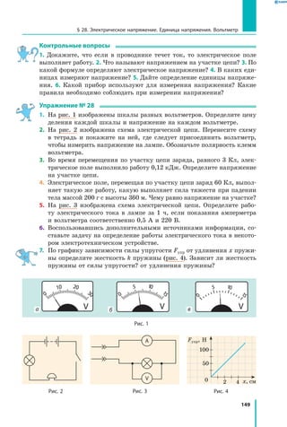 149
§ 28. Электрическое напряжение. Единица напряжения. Вольтметр
Контрольные вопросы
1. Докажите, что если в проводнике течет ток, то электрическое поле
выполняет работу. 2. Что называют напряжением на участке цепи? 3. По
какой формуле определяют электрическое напряжение? 4. В каких еди­
ницах измеряют напряжение? 5. Дайте определение единицы напряже­
ния. 6. Какой прибор используют для измерения напряжения? Какие
правила необходимо соблюдать при измерении напряжения?
Упражнение № 28
1.	 На рис. 1 изображены шкалы разных вольтметров. Определите цену
деления каждой шкалы и напряжение на каждом вольтметре.
2.	 На рис. 2 изображена схема электрической цепи. Перенесите схему
в тетрадь и покажите на ней, где следует присоединить вольтметр,
чтобы измерить напряжение на лампе. Обозначьте полярность клемм
вольтметра.
3.	 Во время перемещения по участку цепи заряда, равного 3 Кл, элек­
трическое поле выполнило работу 0,12 кДж. Определите напряжение
на участке цепи.
4.	 Электрическое поле, перемещая по участку цепи заряд 60 Кл, выпол­
няет такую же работу, какую выполняет сила тяжести при падении
тела массой 200 г с высоты 360 м. Чему равно напряжение на участке?
5.	 На рис. 3 изображена схема электрической цепи. Определите рабо­
ту электрического тока в лампе за 1 ч, если показания амперметра
и вольтметра соответственно 0,5 А и 220 В.
6.	 Воспользовавшись дополнительными источниками информации, со­
ставьте задачу на определение работы электрического тока в некото­
ром электротехническом устройстве.
7.	 По графику зависимости силы упругости Fупр от удлинения x пружи­
ны определите жесткость k пружины (рис. 4). Зависит ли жесткость
пружины от силы упругости? от удлинения пружины?
ба в
Рис. 1
А
V
Рис. 3Рис. 2 Рис. 4
20 x,  см
Fупр, Н
100
4
50
 