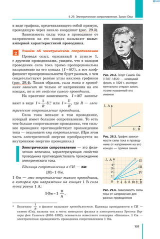 151
§ 29. Электрическое сопротивление. Закон Ома
в виде графика, представляющего собой прямую,
проходящую через начало координат (рис. 29.3).
Зависимость силы тока в проводнике от
напряжения на его концах называют вольт-
амперной характеристикой проводника.
2
Узнаём об электрическом сопротивлении
Проведя опыт, описанный в пункте 1,
с другими проводниками, увидим, что в каждом
проводнике сила тока прямо пропорциональна
напряжению на его концах I kU=( ), а вот коэф­
фициент пропорциональности будет разным, о чем
свидетельствуют разные углы наклона графиков
(рис.  29.4). Таким образом, сила тока в  провод­
нике зависит не только от напряжения на его
концах, но и от свойств самого проводника.
На практике зависимость I kU= записы­
вают в виде I U
R
= ⋅
1
,* или I
U
R
= , где  R  — элек­
трическое сопротивление проводника.
Сила тока меньше в том проводнике,
который имеет большее сопротивление. То есть
чем больше сопротивление проводника, тем силь­
нее проводник противодействует прохождению
тока — оказывает ему сопротивление. (При этом
часть электрической энергии преобразуется во
внутреннюю энергию проводника.)
Электрическое сопротивление — это физи­
ческая величина, характеризующая свойство
проводника противодействовать прохождению
электрического тока.
Единица сопротивления в СИ — ом:
[R] = 1 Ом.
1 Ом — это сопротивление такого проводника,
в котором при напряжении на концах 1 В сила
тока равна 1 А:
1 1Ом
В
А
= .
*	 Величину
1
R
в физике называют проводимостью. Единица проводимости в СИ —
сименс (См), названа так в честь немецкого физика и электротехника Эрнста Вер­
нера фон Сименса (1816–1892), основателя известного концерна «Siemens». 1 См —
электрическая проводимость проводника сопротивлением 1 Ом.
Рис. 29.2. Георг Симон Ом
(1787–1854) — немецкий
физик, в 1826 г. экспери­
ментально открыл закон,
позже названный его
именем
I, A
O U, В
Рис. 29.3. График зависи­
мости силы тока в провод­
нике от напряжения на его
концах — прямая линия
1
20 4 6 8 10
2
3
4
U, В
I, А I II
III
IV
Рис. 29.4. Зависимость силы
тока от напряжения для
разных проводников
 