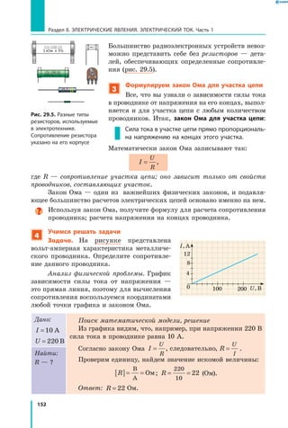 152
Раздел II. ЭЛЕКТРИЧЕСКИЕ ЯВЛЕНИЯ. ЭЛЕКТРИЧЕСКИЙ ТОК. Часть 1
Большинство радиоэлектронных устройств невоз­
можно представить себе без резисторов — дета­
лей, обеспечивающих определенные сопротивле­
ния (рис. 29.5).
3
Формулируем закон Ома для участка цепи
Все, что вы узнали о зависимости силы тока
в проводнике от напряжения на его концах, выпол­
няется и для участка цепи с любым количеством
проводников. Итак, закон Ома для участка цепи:
Сила тока в участке цепи прямо пропорциональ­
на напряжению на концах этого участка.
Математически закон Ома записывают так:
I
U
R
= ,
где  R  — сопротивление участка цепи; оно зависит только от свойств
проводников, составляющих участок.
Закон Ома — один из важнейших физических законов, и подавля­
ющее большинство расчетов электрических цепей основано именно на нем.
Используя закон Ома, получите формулу для расчета сопротивления
проводника; расчета напряжения на концах проводника.
4
Учимся решать задачи
Задача. На рисунке представлена
вольт-амперная характеристика металличе­
ского проводника. Определите сопротивле­
ние данного проводника.
Анализ физической проблемы. График
зависимости силы тока от напряжения —
это прямая линия, поэтому для вычисления
сопротивления воспользуемся координатами
любой точки графика и законом Ома.
Дано:
I =10 А
U = 220 В
Поиск математической модели, решение
Из графика видим, что, например, при напряжении 220 В
сила тока в проводнике равна 10 А.
Согласно закону Ома I R
U
R
U
I
= =, ,следовательно .
Проверим единицу, найдем значение искомой величины:
R[ ]= =
В
А
Ом; R = =
220
10
22 (Ом).
Ответ: R = 22 Ом.
Найти:
R — ?
0
4
U, В
I, А
8
12
100 200
Рис. 29.5. Разные типы
резисторов, используемые
в электротехнике.
Сопротивление резистора
указано на его корпусе
 