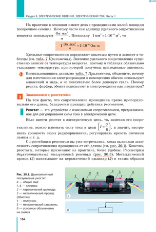 156
Раздел II. ЭЛЕКТРИЧЕСКИЕ ЯВЛЕНИЯ. ЭЛЕКТРИЧЕСКИЙ ТОК. Часть 1
На практике в основном имеют дело с проводниками малой площади
поперечного сечения. Поэтому часто как единицу удельного сопротивления
вещества используют
Ом мм
м
⋅ 2
. Поскольку 1 1 10 6
мм м2 2
= ⋅ −
, то
1 1 10 Ом мОм мм
м
⋅ = ⋅ ⋅−
2
6
Удельные сопротивления определяют опытным путем и заносят в та­
блицы (см. табл. 7 Приложения). Значение удельного сопротивления суще­
ственно зависит от температуры вещества, поэтому в таблицах обязательно
указывают температуру, при которой получены приведенные значения.
Воспользовавшись данными табл. 7 Приложения, объясните, почему
для изготовления электропроводки в помещениях обычно используют
алюминий и медь, а не значительно более дешевую сталь. Почему
резину, фарфор, эбонит используют в электротехнике как изоляторы?
3
Знакомимся с реостатами
На том факте, что сопротивление проводника прямо пропорцио­
нально его длине, базируется принцип действия реостатов.
Реостат — это устройство с изменяемым сопротивлением, предназначен­
ное для регулирования силы тока в электрической цепи.
Если ввести реостат в электрическую цепь, то, изменяя его сопро­
тивление, можно изменять силу тока в цепи I
U
R
=



 , а значит, настра­
ивать громкость звука радиоприемника, регулировать яркость свечения
лампы и т. д.
С простейшим реостатом вы уже встречались, когда выясняли зави­
симость сопротивления проводника от его длины (см. рис. 30.1). Конечно,
реостаты, которые применяют на практике, более удобны. Рассмот­рим
двухконтактный ползунковый реостат (рис. 30.3). Металлический
провод  (3) наматывают на керамический цилиндр (2) и таким образом
Рис. 30.3. Двухконтактный
ползунковый реостат:
а — общий вид:
1, 6 — клеммы;
2 — керамический цилиндр;
3 — металлический провод
(обмотка);
4 — ползунок;
5 — металлический стержень;
б — условное обозначение
на схемах
б
а
2
4 6
1
53
I
 