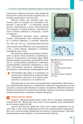 157
§ 30. Расчет сопротивления проводника. Удельное сопротивление вещества. Реостаты
уменьшают габариты реостата. Над обмоткой
закрепляют металлический стержень (5), на
котором размещают ползунок (4).
Реостат имеет две клеммы (два кон­
такта), одна из которых (1) соединена с об­
моткой, а другая (6) — со стержнем. Когда
реостат присоединен к цепи, электрический
ток проходит от одной клеммы к другой (сна­
чала в витках обмотки к ползунку, а затем
в стержне).
Передвигая ползунок вдоль стержня,
плавно увеличивают или уменьшают дли­
ну l участка обмотки, в котором проходит
ток. Так как R
l
S
= ρ , сопротивление реостата
тоже плавно увеличивается или уменьшается,
а это, в свою очередь, приводит к плавному
изменению силы тока.
На практике кроме ползунковых исполь­
зуют и другие типы реостатов, например ры­
чажные (секционные) реостаты (рис. 30.4).
Сопротивление рычажных реостатов (в отли­
чие от ползунковых) изменяется скачками,
соответственно скачками изменяется и сила
тока. Рычажные реостаты применяют для
включения и выключения электродвигателей.
Рассмотрите рис. 30.4, б и выясните, во
сколько раз уменьшится сопротивление
секционного реостата, если рычаг пере­
ключить с контакта А на контакт Б.
Каждый реостат рассчитан на определенное напряжение. Максималь­
ное сопротивление реостата и наибольшее возможное напряжение на нем
указаны в специальной таблице на корпусе устройства. Обмотки реостатов
обычно изготовляют из металлов (сплавов) с высоким удельным сопротив­
лением (константан, манганин, нихром, фехраль).
4
Учимся решать задачи
Задача 1. Медный провод имеет длину 10 м и площадь поперечного
сечения 0,5 мм2. Вычислите силу тока в этом проводе, если напряжение
на его концах равно 34 мВ.
Анализ физической проблемы. Силу тока можно определить по за­
кону Ома, а для этого необходимо вычислить сопротивление проводника.
Для этого воспользуемся формулой для расчета сопротивления. Удельное
сопротивление меди найдем в соответствующей таблице.
Рис. 30.4. Рычажный (секцион­
ный) реостат:
а — общий вид;
б — схема:
1 — металлический провод;
2 — рычаг;
3 — контакт.
Стрелками указано направле­
ние тока
2
1
3
А
Б
б
а
 
