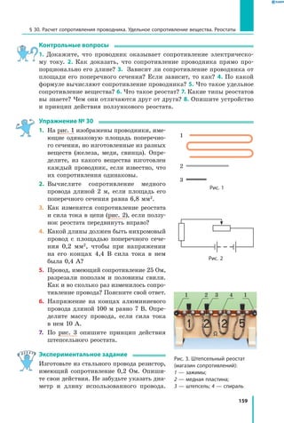 159
§ 30. Расчет сопротивления проводника. Удельное сопротивление вещества. Реостаты
Контрольные вопросы
1. Докажите, что проводник оказывает сопротивление электрическо­
му току. 2. Как доказать, что сопротивление проводника прямо про­
порционально его длине? 3. Зависит ли сопротивление проводника от
площади его поперечного сечения? Если зависит, то как? 4. По какой
формуле вычисляют сопротивление проводника? 5. Что такое удельное
сопротивление вещества? 6. Что такое реостат? 7. Какие типы реостатов
вы знаете? Чем они отличаются друг от друга? 8. Опишите устройство
и принцип действия ползункового реостата.
Упражнение № 30
1.	 На рис. 1 изображены проводники, име­
ющие одинаковую площадь поперечно­
го сечения, но изготовленные из разных
веществ (железа, меди, свинца). Опре­
делите, из какого вещества изготовлен
каждый проводник, если известно, что
их сопротивления одинаковы.
2.	 Вычислите сопротивление медного
провода длиной 2 м, если площадь его
поперечного сечения равна 6,8 мм2.
3.	 Как изменятся сопротивление реостата
и сила тока в цепи (рис. 2), если ползу­
нок реостата передвинуть вправо?
4.	 Какой длины должен быть нихромовый
провод с площадью поперечного сече­
ния 0,2 мм2, чтобы при напряжении
на его концах 4,4 В сила тока в нем
была 0,4 А?
5.	 Провод, имеющий сопротивление 25 Ом,
разрезали пополам и половины свили.
Как и во сколько раз изменилось сопро­
тивление провода? Поясните свой ответ.
6.	 Напряжение на концах алюминиевого
провода длиной 100 м равно 7 В. Опре­
делите массу провода, если сила тока
в нем 10 А.
7.	 По рис. 3 опишите принцип действия
штепсельного реостата.
Экспериментальное задание
Изготовьте из стального провода резистор,
имеющий сопротивление  0,2  Ом. Опиши­
те свои действия. Не забудьте указать диа­
метр и  длину использованного провода.
1
2
3
Рис. 1
1 2 3 14
Рис. 3. Штепсельный реостат
(магазин сопротивлений):
1 — зажимы;
2 — медная пластина;
3 — штепсель; 4 — спираль
Рис. 2
 