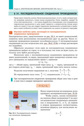 162
Раздел II. ЭЛЕКТРИЧЕСКИЕ ЯВЛЕНИЯ. ЭЛЕКТРИЧЕСКИЙ ТОК. Часть 1
§ 31. Последовательное соединение проводников
	 Представьте плеер без кнопки «Включение/выключение», то есть такой, который мож­
но, например, выключить, только вынув аккумулятор. Очень неудобно, правда? Но
отсутствие выключателя — это только неудобство в пользовании, а вот неправильное
подключение выключателя к цепи может привести к неприятностям (плеер может
выйти из строя). О том, как следует подключать выключатели к устройствам и прибо­
рам и какие особенности имеет такое соединение, вы узнаете из данного параграфа.
1
Изучаем свойства цепи, состоящей из последовательно
соединенных проводников
Электрическая цепь, представленная на рис. 31.1, не имеет разветвлений:
элементы цепи расположены последовательно друг за другом. Такое со­
единение проводников называют последовательным. С последовательным
соединением вы уже встречались (см. рис. 26.3, 27.6), а теперь рассмотрим
его подробнее.
Обратите внимание: если один из последовательно соединенных
проводников выйдет из строя, то в остальных ток тоже не будет идти, по­
скольку цепь будет разомкнута.
Поскольку цепь с последовательным соединением проводников не
имеет разветвлений, то заряд, проходящий через поперечное сечение каж­
дого проводника за определенное время t, одинаков:
q q q= =1 2 ,
где q — общий заряд, прошедший через цепь; q1 — заряд, прошедший че­
рез спираль резистора; q2 — заряд, прошедший через нить накала лампы.
Разделив полученное выражение на t, получим:
q
t
q
t
q
t
= =1 2
.
По определению силы тока:
q
t
I= , следовательно: I I I= =1 2.
При последовательном соединении проводников общая сила тока в цепи
и сила тока в каждом проводнике одинаковы:
I I I= =1 2
Наши теоретические исследования легко
проверить экспериментально (рис. 31.2).
Чтобы узнать, каким соотношени­
ем связаны общее напряжение U на двух
последовательно соединенных проводни­
ках и напряжения U1 и  U2 на первом
и втором проводниках соответственно,
вспомним формулу для вычисления на­
пряжения:
U
A
q
= .Рис. 31.1. Последовательное соедине­
ние нескольких проводников
 