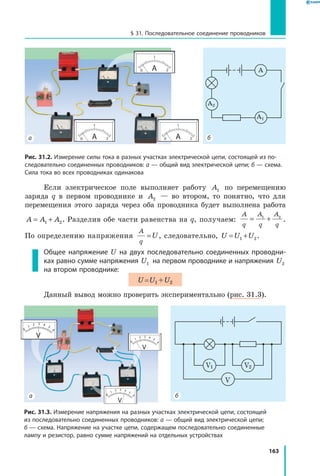 163
§ 31. Последовательное соединение проводников
Если электрическое поле выполняет работу A1 по перемещению
заряда q в первом проводнике и  A2 — во втором, то понятно, что для
перемещения этого заряда через оба проводника будет выполнена работа
A A A= +1 2. Разделив обе части равенства на q, получаем:
A
q
A
q
A
q
= +1 2
.
По определению напряжения
A
q
U= , следовательно, U U U= +1 2.
Общее напряжение U на двух последовательно соединенных проводни­
ках равно сумме напряжения U1 на первом проводнике и напряжения U2
на втором проводнике:
U = U1 + U2
Данный вывод можно проверить экспериментально (рис. 31.3).
Рис. 31.2. Измерение силы тока в разных участках электрической цепи, состоящей из по­
следовательно соединенных проводников: а — общий вид электрической цепи; б — схема.
Сила тока во всех проводниках одинакова
A
A1
A2
ба
V1 V2
V
Рис. 31.3. Измерение напряжения на разных участках электрической цепи, состоящей
из последовательно соединенных проводников: а — общий вид электрической цепи;
б — схема. Напряжение на участке цепи, содержащем последовательно соединенные
лампу и резистор, равно сумме напряжений на отдельных устройствах
ба
 