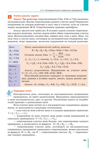 165
§ 31. Последовательное соединение проводников
3
Учимся решать задачи
Задача. Три резистора сопротивлениями 2 Ом, 3 Ом и 7 Ом соединены
последовательно. Каково сопротивление данного участка цепи? Определите
напряжение на каждом резисторе и силу тока в участке, если на участок
подано напряжение 36 В. Сопротивлением проводов пренебречь.
Анализ физической проблемы. В условии задачи указано сопротивле­
ние каждого резистора, поэтому можем найти общее сопротивление участка
цепи. Воспользовавшись законом Ома, найдем силу тока в цепи. Зная, что
сила тока в участке цепи, состоящем из последовательно соединенных про­
водников, везде одинакова, вычислим напряжение на каждом резисторе.
Дано:
R1 2= Ом
R2 3= Ом
R3 7= Ом
U = 36 В
Поиск математической модели, решение
R R R R= + + = + + =1 2 3 2 3 7 12Ом Ом Ом  Ом.
Согласно закону Ома: I
U
R
= = =
36
12
3
В
Ом
А.
I I I I1 2 3= = = , поэтому I1 3= А; I2 3= А ; I3 3= А .
U I R1 1 1 3 2 6= = ⋅ =А Ом В; U I R2 2 2 3 3 9= = ⋅ =А Ом В;
U I R3 3 3 3 7 21= = ⋅ =А Ом В.
Анализ результатов. Напряжение на участке цепи:
U U U U= + + = + + =1 3 3 6 9 21 36В В В В.
Полученный результат совпадает со значением напряже­
ния, данным в условии задачи, значит, задача решена пра­
вильно.
Ответ: R =12 Ом; U1 6= В; U2 9= В; U3 21= В; I = 3 А .
Найти:
R — ?
U1 — ?
U2 — ?
U3 — ?
I — ?
Подводим итоги
Электрическая цепь, состоящая из последовательно соединенных
проводников, не имеет разветвлений. Проводники присоединяются
к цепи последовательно, друг за другом. Отключение одного из потреби­
телей приводит к размыканию цепи.
Если участок цепи состоит из n последовательно соединенных провод­
ников, то выполняются следующие соотношения:
— сила тока во всем участке цепи и в каждом проводнике одинакова:
I I I In= = = =1 2 ... ;
— напряжение на всем участке цепи равно сумме напряжений на
отдельных проводниках: U U U Un= + + +1 2 ... ;
— сопротивление участка цепи больше, чем сопротивление каждого
проводника, и вычисляется по формуле R R R Rn= + + +1 2 ... .
— сопротивление участка цепи, состоящего из последовательно
соединенных проводников одинакового сопротивления, можно рассчитать
по формуле R n R= ⋅ 0 , где R — сопротивление участка; R0 — сопротивле­
ние каждого проводника.
 