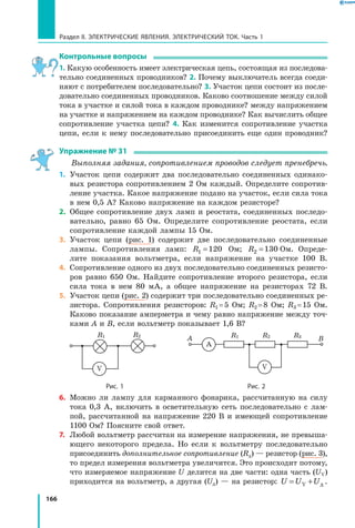 166
Раздел II. ЭЛЕКТРИЧЕСКИЕ ЯВЛЕНИЯ. ЭЛЕКТРИЧЕСКИЙ ТОК. Часть 1
Контрольные вопросы
1. Какую особенность имеет электрическая цепь, состоящая из последова­
тельно соединенных проводников? 2. Почему выключатель всегда соеди­
няют с потребителем последовательно? 3. Участок цепи состоит из после­
довательно соединенных проводников. Каково соотношение между силой
тока в участке и силой тока в каждом проводнике? между напряжением
на участке и напряжением на каждом проводнике? Как вычислить общее
сопротивление участка цепи? 4. Как изменится сопротивление участка
цепи, если к нему последовательно присоединить еще один проводник?
Упражнение № 31
Выполняя задания, сопротивлением проводов следует пренебречь.
1.	 Участок цепи содержит два последовательно соединенных одинако­
вых резистора сопротивлением 2 Ом каждый. Определите сопротив­
ление участка. Какое напряжение подано на участок, если сила тока
в нем 0,5 А? Каково напряжение на каждом резисторе?
2.	 Общее сопротивление двух ламп и реостата, соединенных последо­
вательно, равно 65 Ом. Определите сопротивление реостата, если
сопротивление каждой лампы 15 Ом.
3.	 Участок цепи (рис. 1) содержит две последовательно соединенные
лампы. Сопротивления ламп: R1 120= Ом; R2 130= Ом. Опреде­
лите показания вольтметра, если напряжение на участке 100 В.
4.	 Сопротивление одного из двух последовательно соединенных резисто­
ров равно 650 Ом. Найдите сопротивление второго резистора, если
сила тока в нем 80 мА, а общее напряжение на резисторах 72  В.
5.	 Участок цепи (рис. 2) содержит три последовательно соединенных ре­
зистора. Сопротивления резисторов: R1 = 5  Ом; R2 = 8  Ом; R3 = 15  Ом.
Каково показание амперметра и чему равно напряжение между точ­
ками А и В, если вольтметр показывает 1,6 В?
A
R1R1
A BR2R2 R3
VV
	 Рис. 1	 Рис. 2
6.	 Можно ли лампу для карманного фонарика, рассчитанную на силу
тока 0,3 А, включить в осветительную сеть последовательно с лам­
пой, рассчитанной на напряжение 220 В и имеющей сопротивление
1100 Ом? Поясните свой ответ.
7.	 Любой вольтметр рассчитан на измерение напряжения, не превыша­
ющего некоторого предела. Но если к вольтметру последовательно
присоединить дополнительное сопротивление (Rд) — резистор (рис. 3),
то предел измерения вольтметра увеличится. Это происходит потому,
что измеряемое напряжение U делится на две части: одна часть (UV)
приходится на вольтметр, а другая (Uд) — на резистор: U U U= +V д .
 