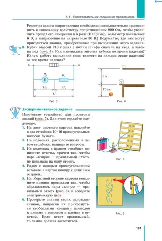 167
§ 31. Последовательное соединение проводников
	 Резистор какого сопротивления необходимо последовательно присоеди­
нить к школьному вольтметру сопротивлением 900 Ом, чтобы увели­
чить предел его измерения в 5 раз? (Например, вольтметр показывает
6 В, а напряжение на нагревателе 30 В.) Подумайте, где вам могут
пригодиться знания, приобретенные при выполнении этого задания.
8.	 Кубик массой 240 г упал с полки шкафа сначала на стол, а затем
на пол (рис. 4). Как изменялась энергия кубика во время падения?
Какую работу выполнила сила тяжести на каждом этапе падения?
за все время падения?
Rд
RV
UV
U
Uд
V
    
1 м
70 см
	 Рис. 3	 Рис. 4
Экспериментальное задание
Изготовьте устройство для проверки
знаний (рис. 5). Для этого сделайте сле­
дующее.
1.	 На лист плотного картона наклейте
в два столбика 10–16 прямоугольных
полосок бумаги.
2.	 На полосках, расположенных в ле­
вом столбике, напишите вопросы.
3.	 На полосках в правом столбике на­
пишите ответы, причем так, чтобы
пара «вопрос — правильный ответ»
не попадала на одну строку.
4.	 Рядом с каждым прямоугольником
вставьте в картон кнопку с длинным
острием.
5.	 На оборотной стороне картона соеди­
ните кнопки проводами так, чтобы
образовались пары «вопрос — пра­
вильный ответ» (рис. 6), и соберите
электрическую цепь.
6.	 Проверьте знания своих одноклас­
сников, попросив их прикоснуть­
ся свободными концами проводов
к  клемме с вопросом и клемме с  от­
ветом. Если ответ правильный,
то лампа должна засветиться.
Рис. 5
Рис. 6
 