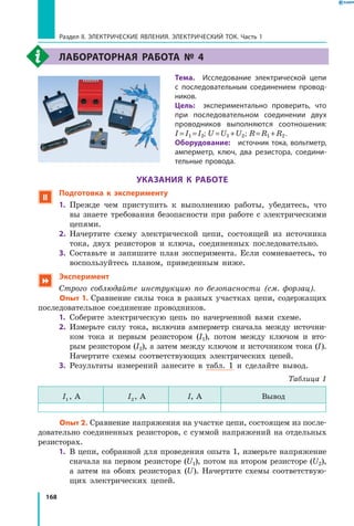 168
Раздел II. ЭЛЕКТРИЧЕСКИЕ ЯВЛЕНИЯ. ЭЛЕКТРИЧЕСКИЙ ТОК. Часть 1
Лабораторная работа №  4
	Тема.  Исследование электрической цепи
с  последовательным соединением провод­
ников.
	Цель:  экспериментально проверить, что
при последовательном соединении двух
проводников выполняются соотношения:
I = I1 = I2; U = U1 + U2 ; R = R1 + R2 .
	Оборудование:  источник тока, вольтметр,
амперметр, ключ, два резистора, соедини­
тельные провода.
УКАЗАНИЯ К РАБОТЕ
 Подготовка к эксперименту
1.	 Прежде чем приступить к выполнению работы, убедитесь, что
вы знаете требования безопасности при работе с электрическими
цепями.
2.	 Начертите схему электрической цепи, состоящей из источника
тока, двух резисторов и ключа, соединенных последовательно.
3.	 Составьте и запишите план эксперимента. Если сомневаетесь, то
воспользуйтесь планом, приведенным ниже.
 Эксперимент
Строго соблюдайте инструкцию по безопасности (см. форзац).
	 Опыт 1. Сравнение силы тока в разных участках цепи, содержащих
последовательное соединение проводников.
1.	 Соберите электрическую цепь по начерченной вами схеме.
2.	 Измерьте силу тока, включив амперметр сначала между источни-
ком тока и первым резистором (I1), потом между ключом и  вто-
рым рези­стором (I2), а затем между ключом и источником тока (I).	
Начертите схемы соответствующих электрических цепей.
3.	 Результаты измерений занесите в табл. 1 и сделайте вывод.
Таблица 1
I1 , А I2, А I, А Вывод
	 Опыт 2. Сравнение напряжения на участке цепи, состоящем из после-
довательно соединенных резисторов, с суммой напряжений на отдельных
резисторах.
1.	 В цепи, собранной для проведения опыта 1, измерьте напряжение
сначала на первом резисторе (U1), потом на втором резисторе (U2),
а  затем на обоих резисторах (U). Начертите схемы соответствую-
щих электрических цепей.
 