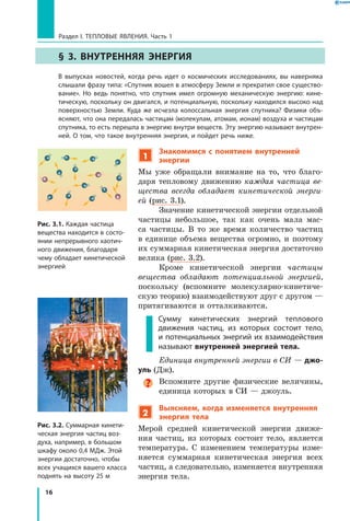 16
Раздел I. Тепловые явления. Часть 1
§ 3. Внутренняя энергия
	 В выпусках новостей, когда речь идет о космических исследованиях, вы наверняка
слышали фразу типа: «Спутник вошел в атмосферу Земли и прекратил свое существо­
вание». Но ведь понятно, что спутник имел огромную механическую энергию: кине­
тическую, поскольку он двигался, и потенциальную, поскольку находился высоко над
поверхностью Земли. Куда же исчезла колоссальная энергия спутника? Физики объ­
ясняют, что она передалась частицам (молекулам, атомам, ионам) воздуха и частицам
спутника, то есть перешла в энергию внутри веществ. Эту энергию называют внутрен­
ней. О том, что такое внутренняя энергия, и пойдет речь ниже.
1
Знакомимся с понятием внутренней
энергии
Мы уже обращали внимание на то, что благо-
даря тепловому движению каждая частица ве­
щества всегда обладает кинетической энерги­
ей (рис. 3.1).
Значение кинетической энергии отдельной
частицы небольшое, так как очень мала мас-
са частицы. В то же время количество частиц
в  единице объема вещества огромно, и поэтому
их суммарная кинетическая энергия достаточно
велика (рис. 3.2).
Кроме кинетической энергии частицы
вещества обладают потенциальной энергией,
поскольку (вспомните молекулярно-кинетиче-
скую теорию) взаимодействуют друг с другом —
притягиваются и отталкиваются.
Сумму кинетических энергий теплового
движения частиц, из которых состоит тело,
и потенциальных энергий их взаимодействия
называют внутренней энергией тела.
Единица внутренней энергии в СИ — джо-
уль (Дж).
Вспомните другие физические величины,
единица которых в СИ — джоуль.
2
Выясняем, когда изменяется внутренняя
энергия тела
Мерой средней кинетической энергии движе-
ния частиц, из которых состоит тело, является
температура. С изменением температуры изме-
няется суммарная кинетическая энергия всех
частиц, а следовательно, изменяется внутренняя
энергия тела.
Рис. 3.1. Каждая частица
вещества находится в состо­
янии непрерывного хаотич­
ного движения, благодаря
чему обладает кинетической
энергией
Рис. 3.2. Суммарная кинети­
ческая энергия частиц воз­
духа, например, в большом
шкафу около 0,4 МДж. Этой
энергии достаточно, чтобы
всех учащихся вашего класса
поднять на высоту 25 м
 