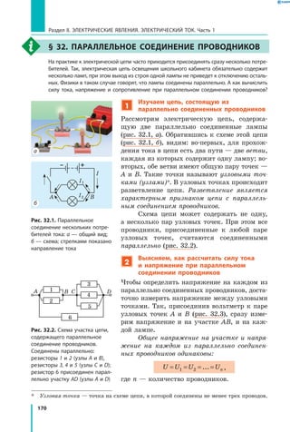170
Раздел II. ЭЛЕКТРИЧЕСКИЕ ЯВЛЕНИЯ. ЭЛЕКТРИЧЕСКИЙ ТОК. Часть 1
§ 32. Параллельное соединение проводников
	 На практике к электрической цепи часто приходится присоединять сразу несколько потре­
бителей. Так, электрическая цепь освещения школьного кабинета обязательно содержит
несколько ламп, при этом выход из строя одной лампы не приведет к отключению осталь­
ных. Физики в таком случае говорят, что лампы соединены параллельно. А как вычислить
силу тока, напряжение и сопротивление при параллельном соединении проводников?
1
Изучаем цепь, состоящую из
параллельно соединенных проводников
Рассмотрим электрическую цепь, содержа­
щую две параллельно соединенные лампы
(рис. 32.1, а). Обратившись к схеме этой цепи
(рис. 32.1,  б), видим: во-первых, для прохож­
дения тока в цепи есть два пути — две ветви,
каждая из которых содержит одну лампу; во-
вторых, обе ветви имеют общую пару точек —
А и В. Такие точки называют узловыми точ­
ками (узлами)*. В узловых точках происходит
разветвление цепи. Разветвление является
характерным признаком цепи с параллель­
ным соединением проводников.
Схема цепи может содержать не одну,
а несколько пар узловых точек. При этом все
проводники, присоединенные к любой паре
узловых точек, считаются соединенными
параллельно (рис. 32.2).
2
Выясняем, как рассчитать силу тока
и  напряжение при параллельном
соединении проводников
Чтобы определить напряжение на каждом из
параллельно соединенных проводников, доста­
точно измерить напряжение между узловыми
точками. Так, присоединив вольтметр к паре
узловых точек А и В (рис. 32.3), сразу изме­
рим напряжение и на участке АВ, и на каж­
дой лампе.
Общее напряжение на участке и напря­
жение на каждом из параллельно соединен­
ных проводников одинаковы:
U U U Un= = = =1 2 ... ,
где n — количество проводников.
*	 Узловая точка — точка на схеме цепи, в которой соединены не менее трех проводов.
– +
A B C D1
2
6
5
4
3
I1
I2A B
I
Рис. 32.2. Схема участка цепи,
содержащего параллельное
соединение проводников.
Соединены параллельно:
резисторы 1 и 2 (узлы A и B),
резисторы 3, 4 и 5 (узлы C и D);
резистор 6 присоединен парал­
лельно участку AD (узлы A и D)
Рис. 32.1. Параллельное
соединение нескольких потре­
бителей тока: а — общий вид;
б — схема; стрелками показано
направление тока
б
а
 