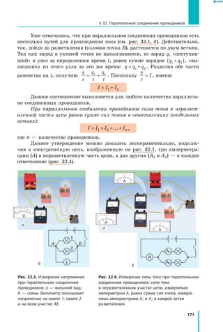 171
§ 32. Параллельное соединение проводников
Уже отмечалось, что при параллельном соединении проводников есть
несколько путей для прохождения тока (см. рис. 32.1, б). Действительно,
ток, дойдя до разветвления (узловая точка В), растекается по двум ветвям.
Так как заряд в узловой точке не накапливается, то заряд q, «поступив­
ший» в узел за определенное время t, равен сумме зарядов  q q1 2+( ), «вы­
шедших» из этого узла за это же время: q q q= +1 2 . Разделив обе части
равенства на t, получим:
q
t
q
t
q
t
= +1 2
. Поскольку
q
t
I= , имеем:
I I I= +1 2
Данное соотношение выполняется для любого количества параллель­
но соединенных проводников.
При параллельном соединении проводников сила тока в неразвет­
вленной части цепи равна сумме сил токов в ответвлениях (отдельных
ветвях):
I I I In= + + +1 2 ... ,
где n — количество проводников.
Данное утверждение можно доказать экспериментально, подклю­
чив в  электрическую цепь, изображенную на рис. 32.1, три амперметра:
один (A) в неразветвленную часть цепи, а два других (A1 и A2) — в каждое
ответвление (рис. 32.4).
Рис. 32.3. Измерение напряжения
при параллельном соединении
проводников: а — внешний вид;
б — схема. Вольтметр показывает
напряжение на лампе 1, лампе 2
и на всем участке AB
Рис. 32.4. Измерение силы тока при параллельном
соединении проводников: сила тока
в неразветвленном участке цепи, измеряемая
амперметром A, равна сумме сил токов, измеря­
емых амперметрами A1 и A2 в каждой ветви
разветвления
A1
A
A2
A B
V
а
а
б б
1
2
 