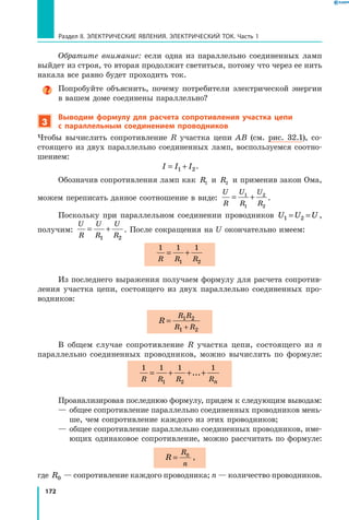 172
Раздел II. ЭЛЕКТРИЧЕСКИЕ ЯВЛЕНИЯ. ЭЛЕКТРИЧЕСКИЙ ТОК. Часть 1
Обратите внимание: если одна из параллельно соединенных ламп
выйдет из строя, то вторая продолжит светиться, потому что через ее нить
накала все равно будет проходить ток.
Попробуйте объяснить, почему потребители электрической энергии
в вашем доме соединены параллельно?
3
Выводим формулу для расчета сопротивления участка цепи
с  параллельным соединением проводников
Чтобы вычислить сопротивление R участка цепи АВ (см. рис. 32.1), со­
стоящего из двух параллельно соединенных ламп, воспользуемся соотно­
шением:
I I I= +1 2.
Обозначив сопротивления ламп как R1 и  R2 и применив закон Ома,
можем переписать данное соотношение в виде:
U
R
U
R
U
R
= +1
1
2
2
.
Поскольку при параллельном соединении проводников U U U1 2= = ,
получим:
U
R
U
R
U
R
= +
1 2
. После сокращения на U окончательно имеем:
1 1 1
1 2R R R
= +
Из последнего выражения получаем формулу для расчета сопротив­
ления участка цепи, состоящего из двух параллельно соединенных про­
водников:
R
R R
R R
=
+
1 2
1 2
В общем случае сопротивление R участка цепи, состоящего из n
параллельно соединенных проводников, можно вычислить по формуле:
1 1 1 1
1 2R R R Rn
= + + +...
Проанализировав последнюю формулу, придем к следующим выводам:
— общее сопротивление параллельно соединенных проводников мень­
ше, чем сопротивление каждого из этих проводников;
— общее сопротивление параллельно соединенных проводников, име­
ющих одинаковое сопротивление, можно рассчитать по формуле:
R
R
n
= 0
,
где R0 — сопротивление каждого проводника; n — количество проводников.
 