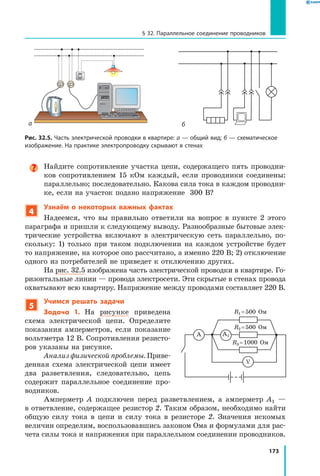 173
§ 32. Параллельное соединение проводников
Найдите сопротивление участка цепи, содержащего пять проводни­
ков сопротивлением 15 кОм каждый, если проводники соединены:
параллельно; последовательно. Какова сила тока в каждом проводни­
ке, если на участок подано напряжение 300 В?
4
Узнаём о некоторых важных фактах
Надеемся, что вы правильно ответили на вопрос в пункте 2 этого
параграфа и пришли к следующему выводу. Разнообразные бытовые элек­
трические устройства включают в электрическую сеть параллельно, по­
скольку: 1) только при таком подключении на каждом устройстве будет
то напряжение, на которое оно рассчитано, а именно 220 В; 2) отключение
одного из потребителей не приведет к отключению других.
На рис. 32.5 изображена часть электрической проводки в квартире. Го­
ризонтальные линии — провода электросети. Эти скрытые в стенах провода
охватывают всю квартиру. Напряжение между проводами составляет 220 В.
5
Учимся решать задачи
Задача 1. На рисунке приведена
схема электрической цепи. Определите
показания амперметров, если показание
вольтметра 12 В. Сопротивления резисто­
ров указаны на рисунке.
Анализ физической проблемы. Приве­
денная схема электрической цепи имеет
два разветвления, следовательно, цепь
содержит параллельное соединение про­
вод­ников.
Амперметр A подключен перед разветвлением, а амперметр A1 —
в ответвление, содержащее резистор 2. Таким образом, необходимо найти
общую силу тока в цепи и силу тока в резисторе 2. Значения искомых
величин определим, воспользовавшись законом Ома и формулами для рас­
чета силы тока и напряжения при параллельном соединении проводников.
V
A
R1 = 500 Ом
R2 = 500 Ом
R3 = 1000 Ом
A1
б
Рис. 32.5. Часть электрической проводки в квартире: а — общий вид; б — схематическое
изображение. На практике электропроводку скрывают в стенах
а
 