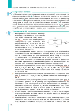 176
Раздел II. ЭЛЕКТРИЧЕСКИЕ ЯВЛЕНИЯ. ЭЛЕКТРИЧЕСКИЙ ТОК. Часть 1
Контрольные вопросы
1. Назовите характерный признак цепи, содержащей параллельное со­
единение проводников. 2. Сравните напряжение на участке цепи, содер­
жащем параллельно соединенные проводники, и напряжения на каждом
проводнике. 3. Каково соотношение между силой тока в неразветвленной
части цепи и силой тока в каждой ветви разветвления? 4.  С помощью
какой формулы можно вычислить сопротивление участка цепи, состоя­
щего из нескольких параллельно соединенных проводников? 5. Почему
потребители электроэнергии в вашем доме соединены параллельно?
Упражнение № 32
1.	 Электрическая цепь состоит из акку­
мулятора и соединенных параллельно
трех ламп. Начертите схему цепи.
2.	 На рис. 1 изображена схема участка
электрической цепи. Известно, что
сопротивление R1 равно 100 Ом, со­
противление R2 — 150 Ом, показа­
ние амперметра — 2,4 А. Определите
напряжение на участке.
3.	 Две электрические лампы соединили параллельно и подключили
к  источнику тока, напряжение на котором 120 В. Определите силу
тока в каждой лампе и в неразветвленной части цепи, если сопро­
тивление одной лампы равно 200 Ом, а второй — 300 Ом.
4.	 Одинаковые по длине и поперечному сечению провода — железный,
медный и серебряный — соединили параллельно и подключили к ис­
точнику тока. В каком проводе сила тока будет наибольшей?
5.	 Определите сопротивление участка цепи, изображенного на рис. 32.6, б,
если R R1 6 7= = Ом; R2 1= Ом; R3 5= Ом; R4 12= Ом; R5 4= Ом.
Какой будет общая сила тока в участке цепи, если к нему приложить
напряжение 4 В?
6.	 Чему равно напряжение на полюсах источника тока, питающего цепь
(рис. 2), если R1 = 3 Ом; R2 = 2 Ом; R3 = 8 Ом? Показание ампермет­ра —
0,1 А.
7.	 Сопротивление всех резисторов на участке электрической цепи (рис. 3)
одинаково и равно 5 Ом. К участку цепи приложено постоянное на­
пряжение. Какой ключ нужно замкнуть, чтобы показание прибора A2
было ниже показания прибора A1? Какое значение силы тока будет
показывать прибор A1, если замкнуть ключ К1? Известно, что при­
бор A2 показывает 300 мА, если все ключи разомкнуты.
8.	 У вас имеются 4 резистора сопротивлением R0 каждый. Сколько раз­
ных сопротивлений и какие именно вы можете получить, используя
все резисторы одновременно?
9.	 Чтобы измерить силу тока, превышающую ту, на которую рассчитан
амперметр, можно воспользоваться тем же амперметром. Для этого
параллельно амперметру подсоединяют резистор — шунт (рис.  4).
R1
R2
Рис. 1
A
 
