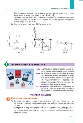 177
Лабораторная работа № 5
При наличии шунта ток делится на две части: одна идет через
амперметр, а вторая — через шунт: I I I= +А ш .
	 Шунт какого сопротивления следует подключить параллельно ампер­
метру сопротивлением 0,07 Ом, чтобы увеличить предел измерения
амперметра от 2 до 10 А?
10.	 Составьте задачу по рис. 32.2 и решите ее.
A
R1 R2
R3
	
A2
A1
R1
R3
К2
К1
К3
R2
R4

A
Rш
I IА
Iш
RА
	 Рис. 2	 Рис. 3	 Рис. 4
Лабораторная работа №  5
Тема.  Исследование электрической цепи с па­
раллельным соединением проводников.
Цель:  экспериментально проверить, что сила
тока в неразветвленной части цепи равна
сумме сил токов в ответвлениях; доказать,
что общее сопротивление проводников,
соединенных параллельно, меньше, чем
сопротивление каждого из них.
Оборудование:  источник тока, вольтметр, ам­
перметр, ключ, две электрические лампы
на подставках, соединительные провода.
УКАЗАНИЯ К РАБОТЕ
 Подготовка к эксперименту
1.	 Прежде чем приступить к выполнению работы, убедитесь, что
вы знаете требования безопасности при работе с электрическими
цепями.
2.	 Начертите схему электрической цепи, содержащей две параллель­
но соединенные лампы, которые через ключ присоединены к ис­
точнику тока.
 